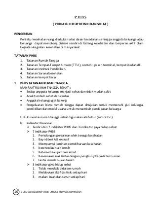 P H B S 
( PERILAKU HIDUP BERSIH DAN SEHAT ) 
PENGERTIAN 
Perilaku kesehatan yang dilakukan atas dasar kesadaran sehingga anggota keluarga atau 
keluarga dapat menolong dirinya sendiri di bidang kesehatan dan berperan aktif dlam 
kegiatan-kegiatan kesehatan di masyarakat. 
TATANAN PHBS 
1. Tatanan Rumah Tangga 
2. Tatanan Tempat-Tempat Umum ( TTU ), contoh : pasar, terminal, tempat ibadah dll. 
3. Tatanan Institusi Pendidikan. 
4. Tatanan Sarana kesehatan 
5. Tatanan tempat kerja 
1. PHBS TATANAN RUMAH TANGGA 
MANFAAT RUMAH TANGGA SEHAT : 
 Setiap anggota keluarga menjadi sehat dan tidak mudah sakit 
 Anak tumbuh sehat dan cerdas 
 Anggota keluarga giat bekerja 
 Pengeluaran biaya rumah tangga dapat ditujukan untuk memenuhi gizi keluarga, 
pendidikan dan modal usaha untuk menambah pendapatan keluarga 
Untuk menilai rumah tangga sehat digunakan alat ukur ( indicator ) 
b. Indikator Nasional 
 Terdiri dari 7 indikator PHBS dan 3 indikator gaya hidup sehat 
 7 indikator PHBS 
1. Pertolongan persalinan oleh tenaga kesehatan 
2. Bayi diberi ASI ekslusif 
3. Mempunyai jaminan pemeliharaan kesehatan 
4. ketersediaan air bersih 
5. Ketersediaan jamban sehat 
6. Kesesuaian luas lantai dengan penghuni/ kepadatan hunian 
7. lantai rumah bukan tanah 
 3 indikator gaya hidup sehat 
1. Tidak merokok didalam rumah 
2. Melakukan aktifitas fisik setiap hari 
3. makan buah dan sayur setiap hari 
10 Buku Saku Dokter Kecil Jt0058@gmail.com#2014 
 