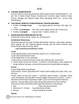 G I Z I 
A. SUSUNAN MAKANAN SEHAT 
Susunan makanan sehat yang dianjurkan adalah yang menjamin keseimbangan zat – zat 
gizi. Hal ini dapat dicapai dengan mengkonsumsi beraneka ragam makanan setiap 
harinya, sehingga tiap makanan dapat saling melengkapi dalam zat – zat gizi yang 
dikandungnya. 
B. TIGA FUNGSI/ MANFAAT UTAMA MAKANAN ( TRIGUNA MAKANAN ) 
 Sumber zat tenaga/ energi : nasi, jagung, gandum, kentang, umbi, sagu, roti, 
mie 
 Sumber zat pembangun : ikan, telur, ayam daging, kacang, tahu, tempe, susu 
 Sumber zat pengatur : sayuran, buah – buahan, vitamin, air 
C. BAHAN MAKANAN MENGANDUNG ZAT GIZI 
Karbohidrat, protein, lemak, vitamin, air, mineral/ garam 
Karbohidrat/ Hidrat Arang 
Dinamakan juga pati atau gula. Terdapat dalam bahan makanan : padi-padian, gandum, 
beras, jagung, roti, mie, singkong, gaplek, kentang, gula dan bahan makanan yang 
dibuat dari gula seperti manisan, dodol. 
1 gram karbohidrat memberikan 4 kalori 
Lemak 
Lemak juga diperlukan untuk melarutkan vitamin A, D, E, K dalam tubuh 
1 gram lemak memberikan 9 kalori. 
Lemak dibagi dalam 2 ( dua ) golongan : 
Lemak hewani, berasal dari hewan ( lemak sapi, kambing, babi, minyak ikan ) 
 Lemak nabati, berasal dari tumbuh – tumbuhan ( minyak kelapa, santan, jagung, biji 
bunga matahari, biji kapas, minyak dari kacang tanah, kacang kedelai dan jagung. 
Protein 
Protein dibagi dalam dua golongan : 
Protei hewani, protein yang berasal dari hewan seperti daging, ikan ayam, telur, susu 
dan keju 
Protein nabati, berasal dari tumbuh – tumbuhan seperti kacang – kacangan, kacng 
tanah, kacang hijau, kacang kedelai, kacang tunggak, kacang buncis, dan koro – koroan 
Kebutuhan protein bagi orang dewasa adalah 1 gram untuk tiap kg berat badannya. 
Misalnya : seorang dengan berat badan 60 Kg maka kebutuhan proteinnya 60 gr. 
Kebutuhan protein anak relative lebih tinggi dari kebutuhan orang dewasa : 
 Bayi : 3 gram tiap kg berat badan 
 Anak umur 6 – 12 tahun : 2 gramtiap kg berat badan 
 Remaja : 1,5 gram tiap kg berat badan 
Vitamin 
13 Buku Saku Dokter Kecil Jt0058@gmail.com#2014 
 