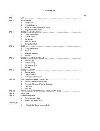 DAFTAR ISI 
Hal 
BAB I U K S .................................................................................................................. 
BAB II DOKTER KECIL ................................................................................................... 
A. Pengertian 
B. Kriteria Peserta 
C. Tugas & Kewajiban Dokter Kecil 
D. Kegiatan Dokter Kecil 
BAB III KESEHATAN LINGKUNGAN ................................................................................ 
A. Lingkungan Sehat 
B. Rumah Sehat 
C. Air Bersih 
D. Jamban Sehat 
E. Sampah/limbah 
BAB IV G I Z I ................................................................................................................. 
A. Fungsi Makanan 
B. Zat Gizi 
C. Warung Sekolah 
D. KMS-AS 
BAB V KESEHATAN GIGI DAN MULUT .......................................................................... 
A. Bentuk Gigi 
B. Penyakit Gigi 
C. Perawatan Gigi 
D. KMS-AS 
BAB VI KESEHATAN MATA ............................................................................................ 
A. Bagian Mata 
B. Penyakit Mata 
C. Perawatan Perawatan 
BAB VII PENCEGAHAN PENYAKIT MENULAR ................................................................. 
A. Penyakit Menular Langsung 
B. Penyakit Menular Melalui Binatang 
C. Imunisasi 
D. KMS-AS 
BAB VIII PERTOLONGAN PERTAMA PADA KECELAKAAN (P3K) ...................................... 
BAB IX IMUNISASI 
BAB X OBAT SEDERHANA 
A. Penggolongan Obat 
B. Jenis Obat Sederhana 
LAMPIRAN 
A. Istilah-istilah kesehatan terkini 
 