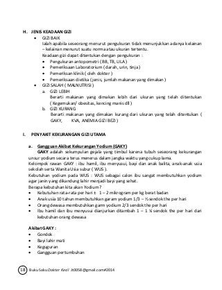 H. JENIS KEADAAN GIZI 
 GIZI BAIK 
Ialah apabila seseorang menurut pengukuran tidak menunjukkan adanya kelainan 
– kelainan menurut suatu norma atau ukuran tertentu. 
Keadaan gizi dapat ditentukan dengan pengukuran : 
 Pengukuran antopometri ( BB, TB, LILA ) 
 Pemeriksaan Laboratorium ( darah, urin, tinja ) 
 Pemeriksan klinik ( oleh dokter ) 
 Pemeriksaan dietika ( jenis, jumlah makanan yang dimakan ) 
 GIZI SALAH ( MALNUTRISI ) 
a. GIZI LEBIH 
Berarti makanan yang dimakan lebih dari ukuran yang telah ditentukan 
( Kegemukan/ obesitas, kencing manis dll ) 
b. GIZI KURANG 
Berarti makanan yang dimakan kurang dari ukuran yang telah ditentukan ( 
GAKY, KVA, ANEMIA GIZI BEZI ) 
I. PENYAKIT KEKURANGAN GIZI UTAMA 
a. Gangguan Akibat Kekurangan Yodium (GAKY) 
GAKY adalah sekumpulan gejala yang timbul karena tubuh seseorang kekurangan 
unsur yodium secara terus menerus dalam jangka waktu yang cukup lama. 
Kelompok rawan GAKY : ibu hamil, ibu menyusui, bayi dan anak balita, anak-anak usia 
sekolah serta Wanita Usia subur ( WUS ). 
Kebutuhan yodium pada WUS : WUS sebagai calon ibu sangat membutuhkan yodium 
agar janin yang dikandung lahir menjadi bayi yang sehat. 
Berapa kebutuhan kita akan Yodium ? 
 Kebutuhan rata-rata per hari ± 1 – 2 mikrogram per kg berat badan 
 Anak usia 10 tahun membutuhkan garam yodium 1/3 – ½ sendok the per hari 
 Orang dewasa membutuhkan garm yodium 2/3 sendok the per hari 
 Ibu hamil dan ibu menyusui dianjurkan ditambah 1 – 1 ¼ sendok the per hari dari 
kebutuhan orang dewasa 
Akibat GAKY : 
 Gondok 
 Bayi lahir mati 
 Keguguran 
 Gangguan pertumbuhan 
18 Buku Saku Dokter Kecil Jt0058@gmail.com#2014 
 