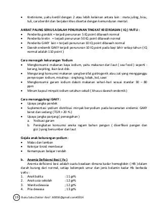  Kretinisme, yaitu kerdil dengan 2 atau lebih kelainan antara lain : mata juling, bisu, 
tuli, cara berdiri dan berjalan khas disertai dengan kemunduran mental. 
AKIBAT PALING SERIUS ADALAH PENURUNAN TINGKAT KECERDASAN ( IQ ) YAITU : 
 Penderita gondok = terjadi penurunan 5 IQ point dibawah normal 
 Penderita kretin = terjadi penurunan 50 IQ point dibawah normal 
 Penderita GAKY lain = terjadi penurunan 10 IQ point dibawah normal 
 Daerah endemik GAKY terjadi penurunan 10 IQ point pada bayi lahir setiap tahun ( IQ 
normal adalah 110 point ) 
Cara mencegah kekurangan Yodium 
 Mengkonsumsi makanan kaya iodium, yaitu makanan dari laut ( sea food ) seperti : 
kerang, kepiting, ikan laut dsb. 
 Mengurangi konsumsi makanan yang bersifat goitrogenik atau zat yang mengganggu 
penyerapan iodium, misalnya : singkong, lobak, kol, sawi 
 Mengkonsumsi garam iodium dalam makanan sehari-hari sesuai standar 30 – 80 
ppm 
 Minum kapsul minyak iodium setahun sekali ( khusus daerah endemik ) 
Cara menanggulangi GAKY : 
 Upaya jangka pendek 
 Suplementasi yodium distribusi minyak beryodium pada kecamatan endemic GAKY 
berat dan sedang ( TGR > 20 % ) 
 Upaya jangka panjang ( pencegahan ) 
a. Yodisasi garam 
b. Peningkatan konsumsi aneka ragam bahan pangan ( diserfikasi pangan dan 
gizi ) yang bersumber dari laut 
Gejala anak kekurangan yodium : 
 Malas dan lamban 
 Kelenjar tiroid membesar 
 Kemampuan belajar rendah 
b. Anemia Defisiensi Besi ( Fe ) 
Anemia defisiensi besi adalah suatu keadaan dimana kadar hemoglobin ( HB ) dalam 
darah kurang dari normal, setiap kelompok umur dan jenis kelamin kadar Hb berbeda 
yaitu : 
1. Anak balita : 11 gr% 
2. Anak usia sekolah : 12 gr% 
3. Wanita dewasa ; 12 gr% 
4. Pria dewasa ; 13 gr% 
19 Buku Saku Dokter Kecil Jt0058@gmail.com#2014 
 