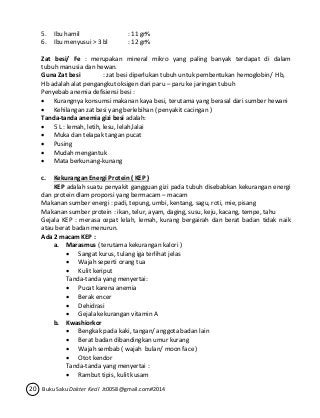 5. Ibu hamil : 11 gr% 
6. Ibu menyusui > 3 bl : 12 gr% 
Zat besi/ Fe : merupakan mineral mikro yang paling banyak terdapat di dalam 
tubuh manusia dan hewan. 
Guna Zat besi : zat besi diperlukan tubuh untuk pembentukan hemoglobin/ Hb, 
Hb adalah alat pengangkut oksigen dari paru – paru ke jaringan tubuh 
Penyebab anemia defisiensi besi : 
 Kurangnya konsumsi makanan kaya besi, terutama yang berasal dari sumber hewani 
 Kehilangan zat besi yang berlebihan ( penyakit cacingan ) 
Tanda-tanda anemia gizi besi adalah: 
 5 L : lemah, letih, lesu, lelah,lalai 
 Muka dan telapak tangan pucat 
 Pusing 
 Mudah mengantuk 
 Mata berkunang-kunang 
c. Kekurangan Energi Protein ( KEP ) 
KEP adalah suatu penyakit gangguan gizi pada tubuh disebabkan kekurangan energi 
dan protein dlam proporsi yang bermacam – macam 
Makanan sumber energi : padi, tepung, umbi, kentang, sagu, roti, mie, pisang 
Makanan sumber protein : ikan, telur, ayam, daging, susu, keju, kacang, tempe, tahu 
Gejala KEP : merasa cepat lelah, lemah, kurang bergairah dan berat badan tidak naik 
atau berat badan menurun. 
Ada 2 macam KEP : 
a. Marasmus ( terutama kekurangan kalori ) 
 Sangat kurus, tulang iga terlihat jelas 
 Wajah seperti orang tua 
 Kulit keriput 
Tanda-tanda yang menyertai: 
 Pucat karena anemia 
 Berak encer 
 Dehidrasi 
 Gejala kekurangan vitamin A 
b. Kwashiorkor 
 Bengkak pada kaki, tangan/ anggota badan lain 
 Berat badan dibandingkan umur kurang 
 Wajah sembab ( wajah bulan/ moon face ) 
 Otot kendor 
Tanda-tanda yang menyertai : 
 Rambut tipis, kulit kusam 
20 Buku Saku Dokter Kecil Jt0058@gmail.com#2014 
 