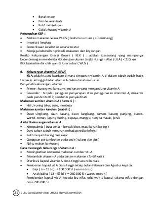 Berak encer 
 Pembesaran hati 
 Kulit mengelupas 
 Gejala kurang vitamin A 
Pencegahan KEP : 
 Makan makanan sesuai PUGS ( Pedoman umum gizi seimbang ) 
 Imunisasi lengkap 
 Pemeriksaan kesehatan secara teratur 
 Menjaga kebersihan pribadi, makanan dan lingkungan 
Resiko Kekurangan Energi Kronis ( KEK ) : adalah szeseorang yang mempunyai 
kecenderungan menderita KEK dengan ukuran Lingkar Lengan Atas ( LILA ) < 23,5 cm 
KEK biasa disertai oleh wanita Usia Subur ( WUS ) 
d. Kekurangan vitamin A (KVA) 
KVA adalah suatu keadaan dimana simpanan vitamin A di dalam tubuh sudah habis 
terpakai, sehingga kadar vitamin A dalam darah menurun 
Penyebab kekurangan vitamin : 
 Primer : kurangnya konsumsi makanan yang mengandung vitamin A 
 Sekunder : terjadai gangguan penyerapan atau penggunaaan vitanmin A, misalnya 
pada penderita KEP, penderita penyakit hati 
Makanan sumber vitamin A ( hewani ) : 
 Hati, kuning telur, susu, mentega 
Makanan sumber karoten ( nabati ) : 
 Daun singkong, daun kacang, daun kangkung, bayam, kacang panjang, buncis, 
wortel, tomat, jagung kuning, papaya, mangga, nangka masak, jeruk 
Akibat kekurangan vitamin A : 
 Xeroptalmia ( buta senja – bercak bitot, mata keruh kering ) 
 Daya tahan tubuh menurun terhadap resiko infeksi 
 Kulit menjadi kering dan kasar 
 Gangguan pertumbuhan pada anak ( tulang dan gigi ) 
 Nafsu makan berkurang 
Cara mencegah Kekurangan Vitamin A : 
 Meningkatkan konsumsi makanan sumber vit. A 
 Menambah vitamin A pada bahan makanan ( fortifikasi ) 
 Distribusi kapsul vitamin A dosis tinggi secara berkala 
 Pemberian kapsul vit A dosis tinggi setiap bulan Februari dan Agustus kepada: 
 Bayi ( 6 – 11 bl )  100.000 SI ( warna biru ) 
 Anak balita ( 12 – 59 bl )  200.000 SI ( warna merah ) 
Pemeberian kapsul vit A kepada ibu nifas sebanyak 1 kapsul selama nifas dengan 
dosis 200.000 SI. 
21 Buku Saku Dokter Kecil Jt0058@gmail.com#2014 
 