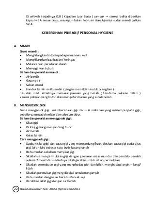 Di wilayah terjadinya KLB ( Kejadian Luar Biasa ) campak  semua balita diberikan 
kapsul vit A sesuai dosis, meskipun bulan Februari atau Agustus sudah mendapatkan 
Vit A. 
KEBERSIHAN PRIBADI/ PERSONAL HYGIENE 
A. MANDI 
Guna mandi : 
 Menghilangkan kotoranpada permukaan kulit 
 Menghilangkan bau badan/ keringat 
 Melancarkan peredaran darah 
 Menyegarkan tubuh 
Bahan dan peralatan mandi : 
 Air bersih 
 Gayung air 
 Sabun mandi 
 Handuk bersih milik sendiri ( jangan memakai handuk orang lain ) 
Sesudah madi sebaiknya memakai pakaian yang bersih ( terutama pakaian dalam ) 
karena pakaian yang kotor akan mengotori badan yang sudah bersih. 
B. MENGGOSOK GIGI 
Guna menggosok gigi : membersihkan gigi dari sisa makanan yang menempel pada gigi, 
sebaiknya sesuadah mkan dan sebelum tidur. 
Bahan dan peralatan menggosok gigi : 
 Sikat gigi 
 Pasta gigi yang mengandung fluor 
 Air bersih 
 Gelas bersih 
Cara menggosok gigi : 
 Siapkan sikat gigi dan pasta gigi yang mengandung fluor, oleskan pasta gigi pada sikat 
gigi, kira – kira sebesar satu butir kacang tanah 
 Berkumurlah sebelum menyikat gigi 
 Sikatlah semua permukaan gigi dengan geerakan maju mundur dan pendek- pendek 
selama 2 menit dan sedikitnya 8 kali gerakan untuk setiap permukaan 
 Sikatlah permukaan gigi yang menghadap pipi dan bibir, menghadap langit – langi/ 
lidah 
 Sikatlah permukan gigi yang dipakai untuk mengunyah 
 Berkumurlah dengan air bersih satu kali saja 
 Bersihkan sikat gigi dengan air bersih 
22 Buku Saku Dokter Kecil Jt0058@gmail.com#2014 
 