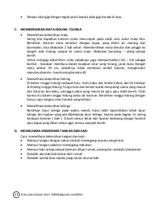  Simpan sikat gigi dengan tegak posisi kepala sikat gigi berada di atas 
C. MEMBERSIHKAN MATA-HIDUNG- TELINGA 
 Memelihara kebersihan mata 
Sering kita dapatkan kotoran mata menumpuk pada salah satu sudut mata kita. 
Bersihkan kotoran mata tersebut dengan kapas yang diberi air matang dan 
boorwater, bisa dilakukan 2 kali sehari. Membersihkan mata dimulai dari pinggir ke 
tengah arah hidung sampai ke sudut mata. Dilakukan berulang – ulang sampai 
bersih. 
Untuk menjaga kebersihan mata sebaiknya juga memperhatikan hal – hal sebagai 
berikut : biasakan membaca dalam keadaan sinar yang terang, jarak buku dengan 
mata sekitar 30 cm, sebaiknya tidak membaca sambil tiduran, menghindari 
masuknya benda – benda asing kemata dll. 
 Memelihara kebersihan hidung 
Di dalam rongga hidung terdapat bulu –bulu halus dan lender keluar dari ke kelenjar 
di dinding rongga hidung. Fungsi bulu dan lender iaalah menyaring udara yang masuk 
dari kotoran dan debu, sehingga udara yang masuk ke paru paru lebih bersih. Oleh 
karena itu dalam rongga hidung selalu da kotoran. Bersihkan rongga hidung dengan 
tissue, sapu tangan, atau handuk yang lembut. 
 Memelihara kebersihan telinga 
Bersihkan daun telinga pada waktu mandi, harus lebih diperhatikan lekuk daun 
telinga dan lipatan yang ada dibelakang daun telinga, karena pada bagian ini sering 
terdapat kotoran ( daki ). Gosok semua lekuk dan lipatan belakang dengan handuk 
atau kapas yang diberi sabun agar semua menjadi bersih. 
D. MEMELIHARA KEBERSIHAN TANGAN DAN KAKI 
Cara memelihara kebersihan tangan dan kaki : 
 Mencuci tangan dengan sabun setelah memegang sesuatu yang kotor 
 Mencuci tangan sebelum memegang makanan 
 Mencuci kaki setiap selesai bermain diluar rumah, pulang dari sekolah/ perjalanan 
 Pakailah alas kaki bila keluar dari rumah 
 Pakailah sandal atau sepatu yang sesuai ukuran kaki 
23 Buku Saku Dokter Kecil Jt0058@gmail.com#2014 
 