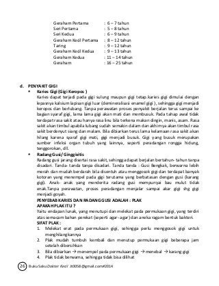 Geraham Pertama : 6 – 7 tahun 
Seri Pertama : 5 – 8 tahun 
Seri Kedua : 6 – 9 tahun 
Geraham Kecil Pertama : 8 – 12 tahun 
Taring : 9 – 12 tahun 
Geraham Kecil Kedua : 9 – 13 tahun 
Geraham Kedua : 11 – 14 tahun 
Geraham : 16 – 25 tahun 
d. PENYAKIT GIGI 
 Karies Gigi (Gigi Keropos ) 
Karies dapat terjadi pada gigi sulung maupun gigi tetap.karies gigi dimulai dengan 
lepasnya kalsium lapisan gigi luar (demineralisasi enamel gigi ), sehingga gigi menjadi 
keropos dan berlubang. Tanpa perawatan proses penyakit berjalan terus sampai ke 
bagian syaraf gigi, lama lama gigi akan mati dan membusuk. Pada tahap awal tidak 
terdapat rasa sakit atau hanya rasa linu bila terkena makan dingin, manis, asam. Rasa 
sakit akan timbul apabila lubang sudah semakin dalam dan akhirnya akan timbul rasa 
sakit berdenyut siang dan malam. Bila dibiarkan terus lama kelamaan rasa sakit akan 
hilang karena syaraf gigi mati, gigi menjadi busuk. Gigi yang busuk merupakan 
sumber infeksi organ tubuh yang lainnya, seperti peradangan rongga hidung, 
tenggorokan, dll. 
 Radang Gusi/ Ginggivitis 
Radang gusi jarang disertai rasa sakit, sehingga dapat berjalan bertahun- tahun tanpa 
disadari. Tanda- tanda tanpa disadari. Tanda tanda : Gusi Bengkak, berwarna lebih 
merah dan mudah berdarah bila disentuh atau menggosok gigi dan terdapat banyak 
kotoran yang menempel pada gigi terutama yang berbatasan dengan gusi (karang 
gigi). Anak- anak yang menderita radang gusi mempunyai bau mulut tidak 
enak.Tanpa perawatan, proses peradangan menjalar sampai akar gigi shg gigi 
menjadi goyah. 
PENYEBAB KARIES DAN RADANG GUSI ADALAH : PLAK 
APAKAH PLAK ITU ? 
Yaitu endapan lunak, yang menutupi dan melekat pada permukaan gigi, yang terdiri 
atas semacam bahan perekat (seperti agar- agar) dan aneka ragam bentuk bakteri. 
SIFAT PLAK : 
1. Melekat erat pada permukaan gigi, sehingga perlu menggosok gigi untuk 
menghilangkannya 
2. Plak mudah tumbuh kembali dan menutup permukaan gigi beberapa jam 
setelah dibersihkan 
3. Bila dibiarkan  menempel pada permukaan gigi  menebal  karang gigi 
4. Plak tidak berwarna, sehingga tidak bisa dilihat 
26 Buku Saku Dokter Kecil Jt0058@gmail.com#2014 
 