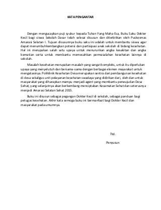 KATA PENGANTAR 
Dengan mengucapkan puji syukur kepada Tuhan Yang Maha Esa, Buku Saku Dokter 
Kecil bagi siswa Sekolah Dasar telah selesai disusun dan diterbitkan oleh Puskesmas 
Amarasi Selatan I. Tujuan disusunnya buku saku ini adalah untuk membantu siswa agar 
dapat menumbuhkembangkan potensi dan partisipasi anak sekolah di bidang kesehatan. 
Hal ini merupakan salah satu upaya untuk menurunkan angka kesakitan dan angka 
kematian serta untuk membantu memecahkan permasalahan kesehatan lainnya di 
sekolah. 
Masalah kesehatan merupakan masalah yang sangat kompleks, untuk itu diperlukan 
upaya yang menyelutuh dan bersama-sama dengan berbagai elemen mayarakat untuk 
mengatasinya. Poliklinik Kesehatan Desa merupakan sentra dari pembangunan kesehatan 
di desa sekaligus unit pelayanan kesehatan swadaya yang didirikan dari, oleh dan untuk 
masyarakat yang diharapkan mampu menjadi agent yang membantu perwujudan Desa 
Sehat, yang selanjutnya akan berkembang menciptakan Kecamatan Sehat dan seterusnya 
menjadi Amarasi Selatan Sehat 2015. 
Buku ini disusun sebagai pegangan Dokter Kecil di sekolah, sebagai panduan bagi 
petugas kesehatan. Akhir kata semoga buku ini bermanfaat bagi Dokter Kecil dan 
masyarakat pada umumnya. 
Ttd. 
Penyusun 
 