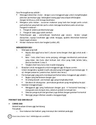 Cara Pencegahannya adalah : 
 Menjaga kebersihan mulut : dengan cara menggosok gigi untuk menghilangkan 
plak dari permukaan gigi. Sedangkan karang gigi hanya dapat dihilangkan 
dengan lat khusus, oleh tenaga kesehatan. 
 Mengatur pola makan : sususnan makanan yang baik dan bergizi perlu untuk 
pertumbuhan yang baik dan perlu untuk menjaga kesehatan pada umumnya. 
Pengaruh makanan : 
1. Pengaruh selama pembentukan gigi 
2. Pengaruh kalau gigi sudah sembuh 
 Pemerikasaan gigi : pemeriksaan kesehatan gigi secara teratur sangat 
dianjurkan, supaya kesehatan gigi selalu terjagaa, apabila ditemukan kelainan 
dapat segera diatasi. 
 Hindari makanan manis dan lengket (coklat, dll) 
MENGGOSOK GIGI 
1. Sikat gigi yang baik 
 Kepala sikat gigi harus kecil ( ukuran sama dengan sikat gigi untuk anak – 
anak ) 
 Bulu – bulu sikat harus sama panjang, sehingga membentuk permukaan 
yang datar, dan bulu sikat terbuat dari nilon yang tidak terlalu kaku, 
disusun berderet 2 atau 3 
 Tangkai sikat harus lurus dan mudah dipegang 
2. Biasakan untuk menggosok untuk menggosok gigi di depan cermin 
Untuk mengetahui apakah masih ada plak yang tertinggal di permukaan gigi → 
uji dengan pewarna ( pewrna kue, lipstick atau teres ) 
3. Permukaan gigi yang perlu mendapat perhatian kalau menggosok gigi adalah : 
 Bagian yang berbatasan dengan gusi 
 Di rahang bawah : permukaan gigi yang menghadap lidah 
 Geraham di rahang atas : permukaan geraham yang menghadap ke pipi 
4. Gerakan menggosok gigi : 
 Menggosok gigi yang berbatasan dengan gusi → horizontal berulang – 
ulang pada satu tempat dulu, sebelum pindah ke tempat lain 
 Dataran pengunyah dari geraham juga disikat dengan gerakan horizontal 
 Sikat gigi jangan ditekan sewaktu menggosok gigi 
PENYAKIT GIGI DAN MULUT 
 CARIES GIGI 
Adalah keadaan dimana gigi berlubang 
Penyebab : 
o Sisa makanan dan bakteri yang menutupi dan melekat pada gigi 
27 Buku Saku Dokter Kecil Jt0058@gmail.com#2014 
 