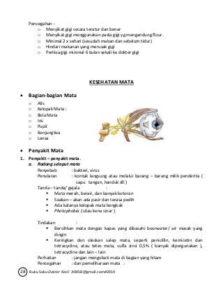 Pencegahan : 
o Menyikat gigi secara teratur dan benar 
o Menyikat gigi menggunakan pasta gigi yg mengandung flour. 
o Minimal 2 x sehari (sesudah makan dan sebelum tidur) 
o Hindari makanan yang merusak gigi 
o Periksa gigi minimal 6 bulan sekali ke dokter gigi 
KESEHATAN MATA 
 Bagian-bagian Mata 
o Alis 
o Kelopak Mata : 
o Bola Mata 
o Iris 
o Pupil 
o Konjungtiva 
o Lensa 
 Penyakit Mata 
1. Penyakit – penyakit mata. 
a. Radang selaput mata 
Penyebab : bakteri, virus 
Penularan : kontak langsung atau melalui barang – barang milik penderita ( 
sapu tangan, handuk dll ) 
Tanda – tanda/ gejala : 
 Mata merah, berair, dan banyak kotoran 
 Seakan – akan ada pasir dan terasa pedih 
 Ada kalanya kelopak mata bengkak 
 Photophobia ( silau kena sinar ) 
Tindakan : 
 Bersihkan mata dengan kapas yang dibasahi boorwater/ air masak yang 
dingin 
 Keringkan dan oleskan salep mata, seperti penicillin, kemicetin dan 
tetracycline, atau tetes mata, sulfa zinci 0,5% ( banyak dipergunakan ), 
tetracycline dan lain – lain 
Perhatian : jangan mengobati mata di bagian yang hitam 
Pencegahan : dan pemeliharaan mata : 
28 Buku Saku Dokter Kecil Jt0058@gmail.com#2014 
 