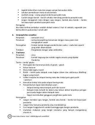  Jagalah kebersihan mata dan jangan sampai kemasukan debu 
 Lakukan pemeriksaan mata secara berkala 
 Jauhilah orang – orang yang menderita penyakit mata 
 Cucilah tangan bersih – bersih sehabis menolong penderita penyakit mata 
 Jangan menggosok mata dengan sapu tangan, handuk atau benda – benda 
lain kepunyaan penderita penyakit mata 
Peringatan : 
Jika tidak terlihat perbaikan setelah diobati selama 3 hari di sekolah, segeralah pen 
derita dikirim puskesmas/ rumah sakit 
b. Conjungtivitas sawahica 
Penyebab : semacam virus 
Penularan : sering terjangkitnya bersamaan dengan masa panen dan 
mengerjakan sawah 
Pencegahan : hindari kontak dengan penderita dan usaha – usaha lain seperti 
yang telah dikemukakan 
Tindakan : Pengobatan dengan salep antibiotika 
c. Trachoma 
Penyebab : virus 
Penularan : kontak langsung dan melalui segala sesuatu yang dipakai 
Penderita 
Tanda – tanda/ gejala : 
 Mata gatal dan karenanya selalu di gosok – gosok 
 Keluar kotoran 
 Mata tidak begitu merah 
 Bintik – bintik pada kelopak mata bagian dalam dan sekitarnya dikelilingi 
bagian yang merah 
 Infeksi menjalar ke selaput bening mata dan timbul garis-garis putih 
( pannus ) 
 Kemudian timbul luka pada selaput bening mata 
 Penyembuhan dapat menimbulkan cacat : 
- Selaput bening mata menjadi putih dan suram 
- Kelopak mata tertarik ke dalam atau keluar akibat terjadinya jaringan 
parut pada bagian dalam kelopak mata 
- Dapat menimbulkan gangguan penglihatan pada mata 
Pencegahan : 
 Jangan memakai sapu tangan, handuk atau benda – benda lain kepunyaan 
penderita 
 Jangan tidur bersama penderita atau mendekatinya 
 Cuci tangan hingga bersih setelah bersinggungan dengan penderita 
 Usahakan makanan yang bergizi terutama yang banyak mengandung 
vitamin A 
29 Buku Saku Dokter Kecil Jt0058@gmail.com#2014 
 