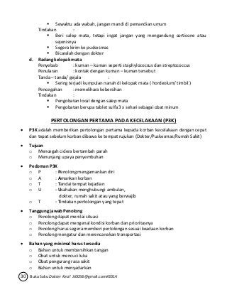  Sewaktu ada wabah, jangan mandi di pemandian umum 
Tindakan : 
 Beri salep mata, tetapi ingat jangan yang mengandung cortisone atau 
sejenisnya 
 Segera kirim ke puskesmas 
 Bicaralah dengan dokter 
d. Radang kelopak mata 
Penyebab : kuman – kuman seperti staphylococcus dan streptococcus 
Penularan : kontak dengan kuman – kuman tersebut 
Tanda – tanda/ gejala : 
 Sering terjadi kumpulan nanah di kelopak mata ( hordeolum/ timbil ) 
Pencegahan : memelihara kebersihan 
Tindakan : 
 Pengobatan local dengan salep mata 
 Pengobatan berupa tablet sulfa 3 x sehari sebagai obat minum 
PERTOLONGAN PERTAMA PADA KECELAKAAN (P3K) 
 P3K adalah memberikan pertolongan pertama kepada korban kecelakaan dengan cepat 
dan tepat sebelum korban dibawa ke tempat rujukan (Dokter/Puskesmas/Rumah Sakit) 
 Tujuan 
o Mencegah cidera bertambah parah 
o Menunjang upaya penyembuhan 
 Pedoman P3K 
o P : Penolong mengamankan diri 
o A : Amankan korban 
o T : Tandai tempat kejadian 
o U : Usahakan menghubungi ambulan, 
dokter, rumah sakit atau yang berwajib 
o T : Tindakan pertolongan yang tepat 
 Tanggung jawab Penolong 
o Penolong dapat menilai situasi 
o Penolong dapat mengenal kondisi korban dan prioritasnya 
o Penolong harus segera memberi pertolongan sesuai keadaan korban 
o Penolong mengatur dan merencanakan transportasi 
 Bahan yang minimal harus tersedia 
o Bahan untuk membersihkan tangan 
o Obat untuk mencuci luka 
o Obat pengurang rasa sakit 
o Bahan untuk menyadarkan 
30 Buku Saku Dokter Kecil Jt0058@gmail.com#2014 
 