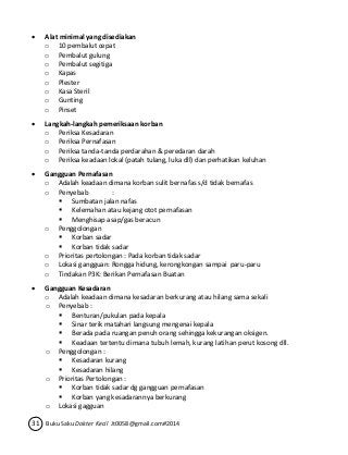 Alat minimal yang disediakan 
o 10 pembalut cepat 
o Pembalut gulung 
o Pembalut segitiga 
o Kapas 
o Plester 
o Kasa Steril 
o Gunting 
o Pinset 
 Langkah-langkah pemeriksaan korban 
o Periksa Kesadaran 
o Periksa Pernafasan 
o Periksa tanda-tanda perdarahan & peredaran darah 
o Periksa keadaan lokal (patah tulang, luka dll) dan perhatikan keluhan 
 Gangguan Pernafasan 
o Adalah keadaan dimana korban sulit bernafas s/d tidak bernafas 
o Penyebab : 
 Sumbatan jalan nafas 
 Kelemahan atau kejang otot pernafasan 
 Menghisap asap/gas beracun 
o Penggolongan 
 Korban sadar 
 Korban tidak sadar 
o Prioritas pertolongan : Pada korban tidak sadar 
o Lokasi gangguan: Rongga hidung, kerongkongan sampai paru-paru 
o Tindakan P3K: Berikan Pernafasan Buatan 
 Gangguan Kesadaran 
o Adalah keadaan dimana kesadaran berkurang atau hilang sama sekali 
o Penyebab : 
 Benturan/pukulan pada kepala 
 Sinar terik matahari langsung mengenai kepala 
 Berada pada ruangan penuh orang sehingga kekurangan oksigen. 
 Keadaan tertentu dimana tubuh lemah, kurang latihan perut kosong dll. 
o Penggolongan : 
 Kesadaran kurang 
 Kesadaran hilang 
o Prioritas Pertolongan : 
 Korban tidak sadar dg gangguan pernafasan 
 Korban yang kesadarannya berkurang 
o Lokasi gagguan 
31 Buku Saku Dokter Kecil Jt0058@gmail.com#2014 
 
