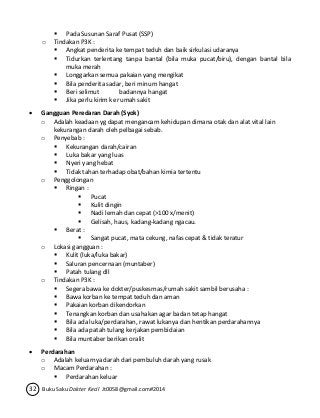  Pada Susunan Saraf Pusat (SSP) 
o Tindakan P3K : 
 Angkat penderita ke tempat teduh dan baik sirkulasi udaranya 
 Tidurkan terlentang tanpa bantal (bila muka pucat/biru), dengan bantal bila 
muka merah 
 Longgarkan semua pakaian yang mengikat 
 Bila penderita sadar, beri minum hangat 
 Beri selimut badannya hangat 
 Jika perlu kirim ke rumah sakit 
 Gangguan Peredaran Darah (Syok) 
o Adalah keadaan yg dapat mengancam kehidupan dimana otak dan alat vital lain 
kekurangan darah oleh pelbagai sebab. 
o Penyebab : 
 Kekurangan darah/cairan 
 Luka bakar yang luas 
 Nyeri yang hebat 
 Tidak tahan terhadap obat/bahan kimia tertentu 
o Penggolongan 
 Ringan : 
 Pucat 
 Kulit dingin 
 Nadi lemah dan cepat (>100 x/menit) 
 Gelisah, haus, kadang-kadang ngacau. 
 Berat : 
 Sangat pucat, mata cekung, nafas cepat & tidak teratur 
o Lokasi gangguan : 
 Kulit (luka/luka bakar) 
 Saluran pencernaan (muntaber) 
 Patah tulang dll 
o Tindakan P3K : 
 Segera bawa ke dokter/puskesmas/rumah sakit sambil berusaha : 
 Bawa korban ke tempat teduh dan aman 
 Pakaian korban dikendorkan 
 Tenangkan korban dan usahakan agar badan tetap hangat 
 Bila ada luka/perdarahan, rawat lukanya dan hentikan perdarahannya 
 Bila ada patah tulang kerjakan pembidaian 
 Bila muntaber berikan oralit 
 Perdarahan 
o Adalah keluarnya darah dari pembuluh darah yang rusak 
o Macam Perdarahan : 
 Perdarahan keluar 
32 Buku Saku Dokter Kecil Jt0058@gmail.com#2014 
 