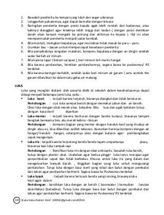 1. Bawalah penderita ke tempat yang tduh dan segar udaranya 
2. Longgarkan pakaiannya, agar dapat bernafas dengan leluasa 
3. Baringkan penderita dengan posisi kepala agak lebih rendah dari badannya, atau 
kakinya dianggkat agar letaknya lebih tinggi dari badan ( dengan posisi demikian 
darah akan banyak mengalir ke jantung dan akhirnya ke kepala ). Hal ini akan 
mempermudah penderita menjadi sadar kembali. 
4. Bila muntah, miringkan kepalanya, agar muntahan tidak masuk ke paru – paru. 
5. Ciumkan bau – bauan untuk mempercepat kesadaran penderita 
6. Bila penyebabnya sengatan matahari, kompres kepalanya dengan air dingin setelah 
sadar berilah air minum. 
7. Bila karena lapar ( belum sarapan ), beri minum teh manis hangat 
8. Bila karena perdarahan, hentikan perdarahannya, segera bawa ke puskesmas/ RS 
terdekat 
9. Bila karena keringat berlebih, setelah sadar beri minum air garam ( satu sendok the 
garam dilarutkan ke dalam satu gelas air matang. 
LUKA 
Luka yang mungkin dialami oleh peserta didik di sekolah dalam kesehariaannya dapat 
dibagi menjadi beberapa jenis luka, yaitu : 
 Luka lecet : terjadi karena terjatuh, biasanya diangkat dan tidak beraturan 
Pertolongan : cuci luka sampai bersih dengan memakai sabun dan air bersih. 
Olesi luka dengan obat merah atau betadine. Bila luas dan agak kedalam tutup 
dengan kasa steril diperban 
 Luka memar : terjadi karena benturan dengan benda tumpul, biasanya tampak 
bengkak berwarna biru atu merah kebiru –biruan 
Pertolongan : kompres bagian yang memar dengan handuk kecil yang dicelup air 
dingin atau es, bisa diberikan sedikit tekanan. Keesokan harinya kompres dengan air 
hangat/ handuk hangat, selanjutnya olesi dengan balsam agar pembengkakan 
cepat mengempis 
 Luka iris : terjadi karena terpotong benda benda tajam umpamanya pisau, 
biasanya tepi luka tampak rapi 
Pertolongan : Bersihkan luka iris dengan obat antiseptic. Sesudah luka bersih, 
tutup dengan plester obat. Usahakan agar kedua pinggir luka terus merapat agar 
penyembuhan cepat dan tidak berbekas. Khusus untuk luka iris yang dalam dan 
mengeluarkan banyak darah. , tinggikan bagian yang luka untuk mengurangi 
perdarahan. Tutup luka dengan kasa steril yang tebal dan balut dengan pembalut 
dan tekan agar perdarahan berhenti. Segera bawa ke Puskesmas terdekat 
 Luka tusuk : terjadi karena tertusuk benda yang runcing, biasanya luka 
kecil agak dalam 
Pertolongan : bersihkan luka dengan air bersih ( boorwater ) kemudian larutan 
desinfektan (betadine). Tutup luka dengan kasa dan balut dengan pembalut dan 
tekan agar perdarahan berhenti. Segera bawa ke Puskesmas/ RS terdekat 
34 Buku Saku Dokter Kecil Jt0058@gmail.com#2014 
 