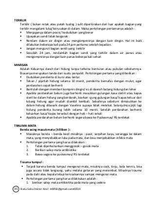 TERKILIR 
Terkilir ( bukan retak atau patah tualng ) sulit diperkirakan dari luar apakah bagian yang 
terkilir mengalami luka/ kerusakan di dalam. Maka pertolongan pertamanya adalah : 
 Menjaganya dalam posisi/ kedudukan yang benar 
 Upayakan sendi tidak bergerak 
 Rendam dalam air dingin atau mengompresnya dengan kain dingin. Hal ini baik 
dilakukan beberapa kali pada 24 jam pertama setelah kejadian. 
 Jangan mengurut bagian sendi yang terkilir 
 Sesudah 24 jam, rendamlah bagian sendi yang terkilir dalam air panas atau 
mengompresnya dengan kain panas beberpa kali sehari 
MIMISAN 
Adalah Keluarnya darah dari hidung tanpa terkena benturan atau pukulan sebelumnya. 
Biasanya merupakan tanda dari suatu penyakit. Pertolongan pertama yang diberikan : 
 Dudukkan penderita di kursi atau lantai 
 Tekan / pijatlah hidung selama 10 menit, penderita bernafas dengan mulut, agar 
perdarahan cepat berhenti 
 Bantulah dengan memberi kompres dingin/ es di daerah batang hidung dan leher 
 Apabila perdarahan belum juga berhenti masukkan gulungan kasa stetril atau kapas 
steril ke dalam hidung yang berdarah, biarkan ujung gulungan kasa/ kapas keluar dari 
lubang hidung agar mudah diambil kembali. Sebaiknya sebelum dimasukkan ke 
dalam hidung dibasahi dengan Vaseline supaya tidak melekat. Selanjutnya pijit lagi 
hidung penderita kurang lebih selama 10 menit. Setelah perdarahan berhenti 
keluarkan kasa/ kapas tersebut dengan hati – hati sekali 
 Apabila perdarahan belum berhenti segera bawa ke Puskesmas/ RS terdekat 
TRAUMA MATA 
Benda asing masuk mata ( kliliben ) : 
 Masuknya benda – benda kecil misalnya : pasir, serpihan kayu, serangga ke dalam 
mata, yang menyebabkan luka pada mata, dan bisa menyebabkan infeksi mata 
 Pertolongan pertama yang harus dilakukan : 
1. Tidak diperkenankan menggosok – gosok mata 
2. Berikan salep mata antibiotika 
3. Bawa segera ke puskesmas/ RS terdekat 
Trauma tumpul : 
 Terjadi karena benda tumpul mengenai mata, misalnya cock, tinju, bola tennis, bisa 
juga secara tidak langsung, yaitu melalui getaran yang merambat. Misalnya trauma 
pada dahi atau kepala tetapi kerusakannya sampai mengenai mata. 
 Pertolongan pertama yang harus dilakkukan adalah : 
1. berikan salep mata antibiotika pada mata yang cedera 
35 Buku Saku Dokter Kecil Jt0058@gmail.com#2014 
 