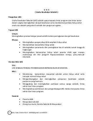 U K S 
( Usaha Kesehatan Sekolah ) 
Pengertian UKS 
Usaha Kesehatan Sekolah (UKS) adalah upaya terpadu lintas program dan lintas sector 
dalam rangka meningkatkan derajat kesehatan serta membentuk perilaku hidup sehat 
anak usia sekolah yang ada di sekolah dan perguruan agama. 
Tujuan UKS 
Umum 
Meningkatkan prestasi belajar peserta didik melalui peningkatan derajat kesehatan 
Khusus 
 Meningkatkan penget,sikap & ktrampilam hidup sehat 
 Memandirikan berperilaku hidup sehat 
 Meningkatkan peranserta dlm peningkatan kes.di sekolah,rumah tangga & 
lingkungan 
 Meningkatkan ketrampilan hidup sehat peserta didik agar mampu 
melindungi diri thd pengarih Napsa,kenakalan remaja, peny.menualr 
HIV/AIDS 
Visi dan Misi UKS 
Visi : 
UKS SEBAGAI PONDASI PEMBANGUNAN BERWAWASAN KESEHATAN. 
Misi : 
 Mendorong kemandirian masyarkat sekolah untuk hidup sehat serta 
tercapai normat hidup sehat 
 Mengembangakan dan meningkatkan pelayanan kesehatan sekolah 
paripurna yang bermutu. 
 Menggalang dan meningkatkan partisipai semua warga sekolah, lintas 
sektor dan lintas program 
 Meningkatnya pembinaan dan pengembanganUKS melalui kerjasama lintas 
sektor dan lintas program. 
Sasaran 
 Peserta didik 
 Masyarakat sekolah 
 Orang tua murid, Komite Sekolah & Masyarakat 
1 Buku Saku Dokter Kecil Jt0058@gmail.com#2014 
 