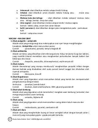a. Intranasal: obat diberikan melalui selaput lendir hidung 
b. Inhalasi: obat diberikan untuk disedot melalui hidung atau mulut atau 
disemprotkan 
c. Mukosa mata dan telinga : obat diberikan melalui selaput/ mukosa mata 
atau telinga, bentuk : drop dan salep 
d. intra vaginal : obat diberikan melalui selaput lendir/ mukosa vagina 
bentuk : tablet, salep, cream dan cairan bilasan 
e. kulit ( percutan ): obat diberikan dengan jalan mengoleskan pada permukaan 
kulit 
bentuk : salep atau cream 
MACAM – MACAM OBAT 
1. Obat analgetik – antipiretik 
Adalah obat yang mengurangi atau melenyapkan rasa nyeri tanpa menghilangkan 
kesadaran. Antipiritika untuk menurunkan panas. 
Contoh : parasetamol, panadol, tempra biogesik dll 
2. Obat antibiotika 
Adalah zat kimia yang dihasilkan oleh mikroorganisme hidup terutama fungi dan bakteri, 
yang memiliki khasiat mematikan atau menghambat pertumbuhan banyak bakteri dan 
beberapa virus besar. 
Contoh : Ampicilin, amoxicillin, chloramphenicol, erythromycin dll 
3. Obat malaria 
Adalah khemoterapi yang mampu membunuh/ menghentikan penyakit infeksi dengan 
demam berkala yang disebabkan oleh suatu parasit bersel tunggal dan ditularkan oleh 
nyamuk anhopeles. 
Contoh : kloroquine, kina dll 
4. Obat Ekspektoran 
Adalah obat yang digunakan untuk mencairkan dahak yang kental dan mempermudah 
pengeluarannya dengan batuk. 
Antitusive : penekan/ pereda batuk 
Contoh : bisolvon, dextromethorphane, OBH, glyceryl guaicolat dll 
5. Obat tukak lambung 
Adalah obat yang digunakan untuk menetralisir/ mengikat asam lambung ( antasida ) dan 
mengurangi produksi asam lambung. 
Contoh : antasida, Mylanta dll 
6. Obat cacing 
Adalah obat yang digunakan untuk memusnahkan cacing dalam tubuh manusia dan 
hewan. 
Contoh : mebendazole, pyrantel, combantrin dll 
7. Obat anti diare 
Adalah obat yang menghentiakn buang air besar seringkali sehari dengan banyak cairan ( 
mencret) yang merupakan gejala – gejala penyakit tertentu. 
37 Buku Saku Dokter Kecil Jt0058@gmail.com#2014 
 