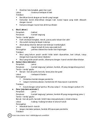  Disekitar luka bengkak, gatal dan nyeri 
Lokasi : biasanya terdapat di kaki 
Tindakan : 
 Bersihkan borok dengan air bersih yang hangat 
 Kemudian borok dibersihkan dengan kain lunak/ kapas yang telah dibasahi 
dengan rivanol 
 Kompres dengan rivanol dan akhirnya dibalut 
c. Bisul ( abses ) 
Penyebab : bakteri 
Penularan : kontak langsung 
Tanda – tanda/ gejala : 
 Kulit setempat bengkak, merah, panas pada rabaan dan sakit 
 Jika sudah matang terdapat matanya 
 Ada kalanya disertai demam dan kelenjar membengkak 
Lokasi : dapat terjadi di mana saja pada kulit 
Pencegahan : pelihara kebersihan badan dan lingkungan 
Tindakan : 
 Bisul yang belum pecah sendiri tidak boleh dipecahkan, beri ichtyol, tutup 
dengan kain kasa dan balut/ diplester 
 Bisul yang telah pecah sendiri, dikompres dengan rivanol setelah dibersihakan 
d. Kadas ( tinea inbricata ) 
Penyebab : jamur 
Penularan : kontak langsung ( pakaian, handuk, dll yang mengandung jamur) 
Tanda – tanda/ gejala : 
 Bercak – bercak putih, bersisik, batas jelas dan gatal 
Lokasi : terdapat di badan 
Pencegahan : 
 Hindarkan kontak dengan penderita 
 Jangan memakai pakaian, handuk dan dll. Kepunyaan si penderita 
Tindakan : 
 Gosok dengan salicyl spiritus 3% atau salep 2 – 4 atau dengan yodium 1% 
e. Panu ( ptyriasis versicolor ) 
Penyebab : jamur 
Penularan : kontak langsung ( pakaian, handuk dll yang mengandung jamur ) 
Tanda – tanda/ gejala : 
Bercak –bercak putih, bersisik ( lebih halus daripada kadas ), tidak terbatas 
Lokasi : kadang –kadang tersebar di seluruh tubuh 
Pencegahan : 
 Mandilah bersih –bersih 
 Jangan memakai pakaian, handuk dll kepunyaan penderita 
Tindakan : 
41 Buku Saku Dokter Kecil Jt0058@gmail.com#2014 
 