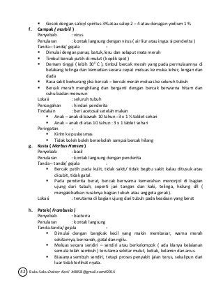  Gosok dengan salicyl spiritus 3% atau salep 2 – 4 atau denagan yodium 1 % 
f. Campak ( morbili ) 
Penyebab : virus 
Penularan : kontak langsung dengan virus ( air liur atau ingus si penderita ) 
Tanda – tanda/ gejala : 
 Dimulai dengan panas, batuk, lesu dan selaput mata merah 
 Timbul bercak putih di mulut ( koplik spot ) 
 Demam tinggi ( lebih 300 C ), timbul bercak merah yang pada permulaannya di 
belakang telinga dan kemudian secara cepat meluas ke muka leher, lengan dan 
dada 
 Rasa sakit berkurang jika bercak – bercak merah meluas ke seluruh tubuh 
 Bercak merah menghilang dan berganti dengan bercak berwarna hitam dan 
suhu badan menurun 
Lokasi : seluruh tubuh 
Pencegahan : hindari penderita 
Tindakan : beri acetosal setelah makan 
 Anak – anak di bawah 10 tahun : 3 x 1 ½ tablet sehari 
 Anak – anak di atas 10 tahun : 3 x 1 tablet sehari 
Peringatan : 
 Kirim ke puskesmas 
 Tidak boleh boleh bersekolah sampai bercak hilang 
g. Kusta ( Morbus Hansen ) 
Penyebab : basil 
Penularan : kontak langsung dengan penderita 
Tanda – tanda/ gejala : 
 Bercak putih pada kulit, tidak sakit/ tidak begitu sakit kalau ditusuk atau 
dicubit, tidak gatal. 
 Pada penderita berat, bercak berwarna kemerahan menonjol di bagian 
ujung dari tubuh, seperti jari tangan dan kaki, telinga, hidung dll ( 
mengakibatkan rusaknya bagian tubuh atau anggota gerak ). 
Lokasi : terutama di bagian ujung dari tubuh pada keadaan yang berat 
h. Patek ( Frambusia ) 
Penyebab : bacteria 
Penularan : kontak langsung 
Tanda-tanda/ gejala : 
 Dimulai dengan bengkak kecil yang makin membesar, warna merah 
sekitarnya, bernanah, gatal dan ngilu. 
 Meluas secara sendiri – sendiri atau berkelompok ( ada klanya kelaianan 
semula telah sembuh ) terutama sekitar mulut, ketiak, kelamin dan anus. 
 Biasanya sembuh sendiri, tetapi proses penyakit jalan terus, sekalipun dari 
luar tidak terlihat nyata. 
42 Buku Saku Dokter Kecil Jt0058@gmail.com#2014 
 