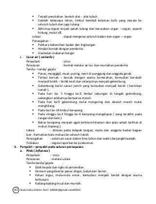  Terjadi perubahan bentuk alat - alat tubuh. 
 Setelah beberapa tahun, timbul kembali kelainan kulit yang merata ke 
seluruh tubuh dan juga tulang. 
 Akhirnya dapat terjadi patah tulang dan kerusakan organ – organ, seperti 
hidung, mulut dll. 
Lokasi : dapat mengenai seluruh badan dan organ – organ 
Pencegahan : 
 Pelihara kebersihan badan dan lingkungan 
 Hindari kontak dengan penderita 
 Usahakan makanan bergizi 
i. Cacar air ( varicella ) 
Penyebab : virus 
Penularan : kontak melalui air liur dan muntahan penderita 
Tanda – tanda/ gejala : 
 Panas, menggigil, mual, pusing, nyeri di punggung dan anggota gerak. 
 Timbul bercak – bercak dengan warna kemerahan, kemudian berubah 
menjadi bintik – bintik kecil dan selanjutnya menjadi gelembung. 
 Gelembung berisi cairan jernih yang kemudian menjadi keruh ( berisikan 
nanah ). 
 Pada hari ke- 5 hingga ke-6 timbul cekungan di tengah gelembung, 
sedangkan sekitarnya berwarna merah. 
 Pada hari ke-9 gelembung mulai mongering dan daerah merah mulai 
menghilang. 
 Pada hari ke-14 timbul keropeng 
 Pada minggu ke-3 hingga ke-4 keropeng mengelupas ( yang terakhir pada 
tangan dan kaki ). 
 Bekas keropeng menjadi agak kehitam-hitaman dan jelas sekali terlihat di 
muka ( bopeng ). 
Lokasi : dimulai pada telapak tangan, muka dan anggota badan bagian 
luar. Kemudian baru meluas ke seluruh tubuh. 
Pencegahan : vaksinasi cacar dalam lima tahun dan waktu berjangkit wabah. 
Tindakan : segera laporkan ke puskesmas. 
3. Penyakit – penyakit pada saluran pernapasan. 
a. Pilek ( influenza ) 
Penyebab : virus 
Penularan : melalui udara 
Tanda-tanda/ gejala : 
 Sakit kepala dan ngilu di persendian. 
 Demam yang disertai panas dingin, batuk dan bersin. 
 Keluar ingus, mula-mula encer, kemudian menjadi kental dengan warna 
kehijauan. 
 Kadang-kadang mual dan muntah. 
43 Buku Saku Dokter Kecil Jt0058@gmail.com#2014 
 
