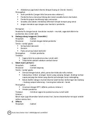  Adakalanya juga batuk disertai dengan buang air ( berak –berak ). 
Pencegahan : 
 Jauhi penderita ( jangan tidur bersama atau sekamar ). 
 Penderita harus menutup hidung dan mulut sewaktu bersin dan batuk. 
 Penderita jangan membuang ingus semaunya . 
 Sewaktu ada wabah, hendaknya dihindari tempat-tempat yang ramai 
 Jangan memakai sapu tangan atau handuk si penderita. 
Peringatan : 
Penderita flu dengan berak –berak dan muntah – muntah, segeralah dikirim ke 
puskesmas atau rumah sakit. 
b. Radang cabang tenggorok ( bronchitis ) 
Penyebab : bakteri 
Penularan : kontak dengan dahak penderita 
Tanda – tanda/ gejala : 
 Sering batuk danserak 
 Demam 
 Pada umumnya batuk berlendir 
Pencegahan : hindari penderita 
Tindakan : 
 Segera kirim ke puskesmas atau rumah sakit 
 Tidak boleh sekolah sebelum sembuh benar 
c. Batuk rejan ( pertusis ) 
Penyebab : bakteri 
Penularan : kontak langsung 
Tanda – tanda/ gejala : 
 Dimulai dengan batuk, pilek, panas dan tidak ada nafsu makan. 
 Selanjutnya timbul serangan batuk yang panjang dengan diselingi tarikan 
napas panjang dan dalam yang disertai pula dengan bunyi melengking. 
 Batuk diakhiri dengan muntah disertai ludah kental, berkeringat dan kadang 
– kadang sampai terkencing – kencing dan terberak – berak. 
Pencegahan : 
 Imunisasi dengan DPT ( difteria, pertusis, tetanus ) 
 Hindari penderita 
Tindakan : kirimkan segera ke puskesmas atau rumah sakit 
Catatan : 
Batuk rejan juga dinamakan batuk seratus hari, karena kesembuhan tercapai setelah 
sekitar seratus hari. 
d. Difteria 
Penyebab : bakteri 
44 Buku Saku Dokter Kecil Jt0058@gmail.com#2014 
 