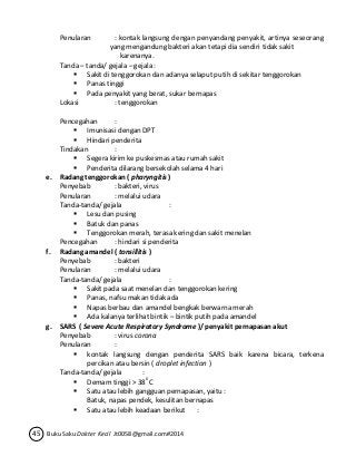 Penularan : kontak langsung dengan penyandang penyakit, artinya seseorang 
yang mengandung bakteri akan tetapi dia sendiri tidak sakit 
karenanya. 
Tanda – tanda/ gejala – gejala : 
 Sakit di tenggorokan dan adanya selaput putih di sekitar tenggorokan 
 Panas tinggi 
 Pada penyakit yang berat, sukar bernapas 
Lokasi : tenggorokan 
Pencegahan : 
 Imunisasi dengan DPT 
 Hindari penderita 
Tindakan : 
 Segera kirim ke puskesmas atau rumah sakit 
 Penderita dilarang bersekolah selama 4 hari 
e. Radang tenggorokan ( pharyngitis ) 
Penyebab : bakteri, virus 
Penularan : melalui udara 
Tanda-tanda/ gejala : 
 Lesu dan pusing 
 Batuk dan panas 
 Tenggorokan merah, terasa kering dan sakit menelan 
Pencegahan : hindari si penderita 
f. Radang amandel ( tonsillitis ) 
Penyebab : bakteri 
Penularan : melalui udara 
Tanda-tanda/ gejala : 
 Sakit pada saat menelan dan tenggorokan kering 
 Panas, nafsu makan tidak ada 
 Napas berbau dan amandel bengkak berwarna merah 
 Ada kalanya terlihat bintik – bintik putih pada amandel 
g. SARS ( Severe Acute Respiratory Syndrome )/ penyakit pernapasan akut 
Penyebab : virus corona 
Penularan : 
 kontak langsung dengan penderita SARS baik karena bicara, terkena 
percikan atau bersin ( droplet infection ) 
Tanda-tanda/ gejala : 
 Demam tinggi > 380 C 
 Satu atau lebih gangguan pernapasan, yaitu : 
Batuk, napas pendek, kesulitan bernapas 
 Satu atau lebih keadaan berikut : 
45 Buku Saku Dokter Kecil Jt0058@gmail.com#2014 
 