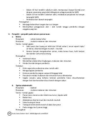 - Dalam 10 hari terakhir sebelum sakit, mempunyai riwayat kontak erat 
dengan seseorang yang telah didiagnosis sebagai penderita SARS 
- Dalam 10 hari terakhir sebelum sakit, melakukan perjalanan ke tempat 
terjangkit SARS 
- Penduduk dari daerah terjangkit 
Pencegahan : 
 Menjaga kebersihan tangan dan cuci tangan 
 Memisahkan penggunaan alat – alat rumah tangga penderita dengan 
anggota yang lain 
4. Penyakit – penyakit pada saluran pencernaan. 
a. Kolera 
Penyebab : vibrio kolera/ eltor 
Penularan : melalui makanan dan minuman 
Tanda – tanda/ gejala : 
 Sakit perut dan buang air lebih dari 20 kali sehari ( encer seperti tajin/ 
air beras ) disertai dengan muntah – muntah 
 Karena banyak mengeluarkan cairan, maka terasa haus, kulit keriput 
dan kendor serta mata cekung 
Pencegahan : 
 Vaksinasi kotipa 
 Memelihara kebersihan lingkungan, makanan dan minuman 
 Hindari kontak dengan penderita 
Tindakan : 
 Kirim segera ke puskesmas atau rumah sakit 
 Mengasingkan penderita 
 Kotoran penderita jangan sampai dihinggapi lalat 
 Penularan melalui makanan dan minuman harus dihindarkan 
 Segala sesuatu yang terkena kotoran penderita harus disucihamakan 
dengan lisol dan kenudian dicuci bersih dengan sabun 
b. Typhus abdominalis 
Penyebab : bakteri 
Penularan : melalui makanan dan minuman 
Tanda – tanda/ gejala : 
 Panas terus-menerus dan tidak mau turun, kepala sakit 
 Badan lesu 
 Adakalanya disertai mual dan muntah-muntah 
 Sukar buang air besar 
 Terdapat bintik-bintik merah di dada dan perut 
 Pada minggu ke-2 panas tinggi 
Pencegahan : 
46 Buku Saku Dokter Kecil Jt0058@gmail.com#2014 
 