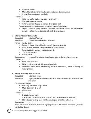  Vaksinasi kotipa 
 Memelihara kebersihan lingkungan, makanan dan minuman 
 Hindari kontak dengan penderita 
Tindakan : 
 Kirim segera ke puskesmas atau rumah sakit 
 Mengasingkan penderita 
 Kotoran penderita jangan sampai dihinggapi lalat 
Penularan melalui makanan dan minuman harus dihindarkan 
 Segala sesuatu yang terkena kotoran penderita harus disucihamakan 
dengan lisol dan kenudian dicuci bersih dengan sabun 
c. Disentri basiler dan amuba 
Penyebab : bakteri/ amuba 
Penularan : melalui makanan dan minuman 
Tanda – tanda/ gejala : 
 Buang air besar disertai lender, nanah dan adarah amis 
 Pada basiler, mencret sampai lebih dari 10 kali sehari 
 Perut sakit dan kadang – kadang muntah 
 Dubur tersa nyeri 
 badan panas 
Pencegahan : memelihara kebersihan lingkungan, makanan dan minuman 
Tindakan : 
 Kirim ke puskesmas 
 Tidak boleh masuk sekolah sampai sembuh 
 Penderita tidak boleh membuang kotoran semaunya, harus di buang di 
lubang kakus 
d. Diare/ mencret/ berak – berak 
Penyebab : bakteri, virus, 
Penularan : jika penyebab bakteri atau virus, penularan melalui makanan dan 
minuman 
Tanda-tanda/ gejala : 
 Berulang kali berak tanpa darah 
 Mual dan nyeri di perut 
 Badan lesu 
Tindakan : 
 Diobati dengan norit 
Dewasa 3 x 1 tablet dan anak – anak 3 x ½ tablet pada hari pertama 
 Jika tidak berkurang pada hari kedua, segera kirim ke puskesmas 
Peringatan : 
Pada keracunan makanan, haruslah segera penderita dibawa ke puskesmas, rumah 
sakit atau dokter 
47 Buku Saku Dokter Kecil Jt0058@gmail.com#2014 
 