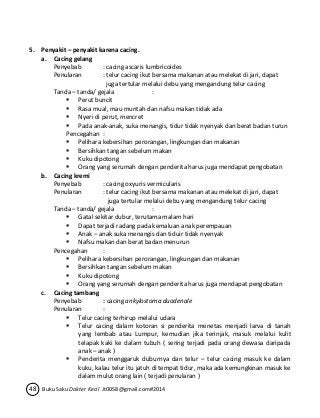 5. Penyakit – penyakit karena cacing. 
a. Cacing gelang 
Penyebab : cacing ascaris lumbricoides 
Penularan : telur cacing ikut bersama makanan atau melekat di jari, dapat 
juga tertular melalui debu yang mengandung telur cacing 
Tanda – tanda/ gejala : 
 Perut buncit 
 Rasa mual, mau muntah dan nafsu makan tidak ada 
 Nyeri di perut, mencret 
 Pada anak-anak, suka menangis, tidur tidak nyenyak dan berat badan turun 
Pencegahan : 
 Pelihara kebersihan perorangan, lingkungan dan makanan 
 Bersihkan tangan sebelum makan 
 Kuku dipotong 
 Orang yang serumah dengan penderita harus juga mendapat pengobatan 
b. Cacing kremi 
Penyebab : cacing oxyuris vermicularis 
Penularan : telur cacing ikut bersama makanan atau melekat di jari, dapat 
juga tertular melalui debu yang mengandung telur cacing 
Tanda – tanda/ gejala : 
 Gatal sekitar dubur, terutama malam hari 
 Dapat terjadi radang pada kemaluan anak perempauan 
 Anak – anak suka menangis dan tiduir tidak nyenyak 
 Nafsu makan dan berat badan menurun 
Pencegahan : 
 Pelihara kebersihan perorangan, lingkungan dan makanan 
 Bersihkan tangan sebelum makan 
 Kuku dipotong 
 Orang yang serumah dengan penderita harus juga mendapat pengobatan 
c. Cacing tambang 
Penyebab : cacing ankylostoma duodenale 
Penularan : 
 Telur cacing terhirup melalui udara 
 Telur cacing dalam kotoran si penderita menetas menjadi larva di tanah 
yang lembab atau Lumpur, kemudian jika terinjak, masuk melalui kulit 
telapak kaki ke dalam tubuh ( sering terjadi pada orang dewasa daripada 
anak – anak ) 
 Penderita menggaruk duburnya dan telur – telur cacing masuk ke dalam 
kuku, kalau telur itu jatuh di tempat tidur, maka ada kemungkinan masuk ke 
dalam mulut orang lain ( terjadi penularan ) 
48 Buku Saku Dokter Kecil Jt0058@gmail.com#2014 
 