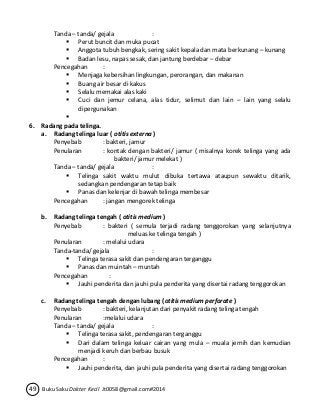 Tanda – tanda/ gejala : 
 Perut buncit dan muka pucat 
 Anggota tubuh bengkak, sering sakit kepala dan mata berkunang – kunang 
 Badan lesu, napas sesak, dan jantung berdebar – debar 
Pencegahan : 
 Menjaga kebersihan lingkungan, perorangan, dan makanan 
 Buang air besar di kakus 
 Selalu memakai alas kaki 
 Cuci dan jemur celana, alas tidur, selimut dan lain – lain yang selalu 
dipergunakan 
 
6. Radang pada telinga. 
a. Radang telinga luar ( otitis externa ) 
Penyebab : bakteri, jamur 
Penularan : kontak dengan bakteri/ jamur ( misalnya korek telinga yang ada 
bakteri/ jamur melekat ) 
Tanda – tanda/ gejala : 
 Telinga sakit waktu mulut dibuka tertawa ataupun sewaktu ditarik, 
sedangkan pendengaran tetap baik 
 Panas dan kelenjar di bawah telinga membesar 
Pencegahan : jangan mengorek telinga 
b. Radang telinga tengah ( otitis medium ) 
Penyebab : bakteri ( semula terjadi radang tenggorokan yang selanjutnya 
meluas ke telinga tengah ) 
Penularan : melalui udara 
Tanda-tanda/ gejala : 
 Telinga terasa sakit dan pendengaran terganggu 
 Panas dan muintah – muntah 
Pencegahan : 
 Jauhi penderita dan jauhi pula penderita yang disertai radang tenggorokan 
c. Radang telinga tengah dengan lubang (otitis medium perforate ) 
Penyebab : bakteri, kelanjutan dari penyakit radang telinga tengah 
Penularan :melalui udara 
Tanda – tanda/ gejala : 
 Telinga terasa sakit, pendengaran terganggu 
 Dari dalam telinga keluar cairan yang mula – muala jernih dan kemudian 
menjadi keruh dan berbau busuk 
Pencegahan : 
 Jauhi penderita, dan jauhi pula penderita yang disertai radang tenggorokan 
49 Buku Saku Dokter Kecil Jt0058@gmail.com#2014 
 