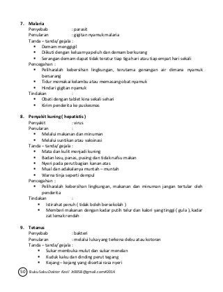 7. Malaria 
Penyebab : parasit 
Penularan : gigitan nyamuk malaria 
Tanda – tanda/ gejala : 
 Demam menggigil 
 Diikuti dengan keluarnya peluh dan demam berkurang 
 Serangan demam dapat tidak teratur tiap tiga hari atau tiap empat hari sekali 
Pencegahan : 
 Peliharalah kebersihan lingkungan, terutama genangan air dimana nyamuk 
bersarang 
 Tidur memakai kelambu atau memasang obat nyamuk 
 Hindari gigitan nyamuk 
Tindakan : 
 Obati dengan tablet kina sekali sehari 
 Kirim penderita ke puskesmas 
8. Penyakit kuning ( hepatistis ) 
Penyakit : virus 
Penularan : 
 Melalui makanan dan minuman 
 Melalui suntikan atau vaksinasi 
Tanda – tanda/ gejala : 
 Mata dan kulit menjadi kuning 
 Badan lesu, panas, pusing dan tidak nafsu makan 
 Nyeri pada perut bagian kanan atas 
 Mual dan adakalanya muntah – muntah 
 Warna tinja seperti dempul 
Pencegahan : 
 Peliharalah kebersihan lingkungan, makanan dan minuman jangan tertular oleh 
penderita 
Tindakan : 
 Istirahat penuh ( tidak boleh bersekolah ) 
 Memberi makanan dengan kadar putih telur dan kalori yang tinggi ( gula ), kadar 
zat lemak rendah 
9. Tetanus 
Penyebab : bakteri 
Penularan : melalui luka yang terkena debu atau kotoran 
Tanda – tanda/ gejala : 
 Sukar membuka mulut dan sukar menelan 
 Kuduk kaku dan dinding perut tegang 
 Kejang – kejang yang disertai rasa nyeri 
50 Buku Saku Dokter Kecil Jt0058@gmail.com#2014 
 