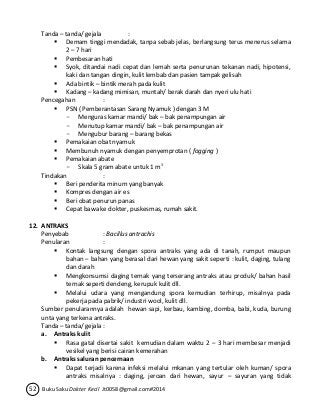 Tanda – tanda/ gejala : 
 Demam tinggi mendadak, tanpa sebab jelas, berlangsung terus menerus selama 
2 – 7 hari 
 Pembesaran hati 
 Syok, ditandai nadi cepat dan lemah serta penurunan tekanan nadi, hipotensi, 
kaki dan tangan dingin, kulit lembab dan pasien tampak gelisah 
 Ada bintik – bintik merah pada kulit 
 Kadang – kadang mimisan, muntah/ berak darah dan nyeri ulu hati 
Pencegahan : 
 PSN ( Pemberantasan Sarang Nyamuk ) dengan 3 M 
- Menguras kamar mandi/ bak – bak penampungan air 
- Menutup kamar mandi/ bak – bak penampungan air 
- Mengubur barang – barang bekas 
 Pemakaian obat nyamuk 
 Membunuh nyamuk dengan penyemprotan ( fogging ) 
 Pemakaian abate 
- Skala 5 gram abate untuk 1 m3 
Tindakan : 
 Beri penderita minum yang banyak 
 Kompres dengan air es 
 Beri obat penurun panas 
 Cepat bawa ke dokter, puskesmas, rumah sakit. 
12. ANTRAKS 
Penyebab : Bacillus antrachis 
Penularan : 
 Kontak langsung dengan spora antraks yang ada di tanah, rumput maupun 
bahan – bahan yang berasal dari hewan yang sakit seperti : kulit, daging, tulang 
dan darah 
 Mengkonsumsi daging ternak yang terserang antraks atau produk/ bahan hasil 
ternak seperti dendeng, kerupuk kulit dll. 
 Melalui udara yang mengandung spora kemudian terhirup, misalnya pada 
pekerja pada pabrik/ industri wool, kulit dll. 
Sumber penularannya adalah hewan sapi, kerbau, kambing, domba, babi, kuda, burung 
unta yang terkena antraks. 
Tanda – tanda/ gejala : 
a. Antraks kulit 
 Rasa gatal disertai sakit kemudian dalam waktu 2 – 3 hari membesar menjadi 
vesikel yang berisi cairan kemerahan 
b. Antraks saluran pencernaan 
 Dapat terjadi karena infeksi melalui mkanan yang tertular oleh kuman/ spora 
antraks misalnya : daging, jeroan dari hewan, sayur – sayuran yang tidak 
52 Buku Saku Dokter Kecil Jt0058@gmail.com#2014 
 