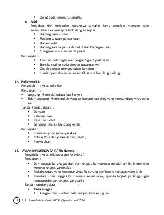  Berat badan menurun drastis 
b. AIDS 
Pengidap HIV kekebalan tubuhnya semakin lama semakin menurun dan 
selanjutnya akan menjadi AIDS dengan gejala : 
 Radang paru – paru 
 Radang saluran pencernaan 
 Kanker kulit 
 Radang karena jamur di mulut dan kerongkongan 
 Gangguan susunan syarat pusat 
Pencegahan : 
 Jauhilah hubungan seks berganti ganti pasangan 
 Bersikap saling setia dengan pasangannya 
 Cegah dengan menggunakan kondom 
 Hindari pemakaian jarum suntik secara berulang – ulang 
14. Poliomyelitis 
Penyebab : virus polio liar 
Penularan : 
 langsung  melalui udara ( air borne ) 
 Tidak langsung  melalui air yang terkontaminasi tinja yang mengandung virus polio 
liar 
Tanda –tanda/ gejala : 
 Demam 
 Kelumpuhan 
 Rasa nyeri otot 
 Gangguan fungsi kandung kemih 
Pencegahan : 
 Imunisasi polio sebanyak 4 kali 
 PHBS ( Pola Hidup Bersih dan Sehat ) 
 Penyuluhan 
15. AVIAN INFLUENZA ( AI )/ Flu Burung 
Penyebab : virus influenza tipe A ( H5N1 ) 
Penularan : 
 Dari unggas ke unggas dan dari unggas ke manusia melalui air lir, lender dan 
kotoran unggas yang sakit 
 Melalui udara yang tercemar virus flu burung dari kotoran unggas yang sakit 
 Penularan dari unggas ke manusia ke manusia, apabila terjadi persinggungan 
langsung dengan unggas yang sakit 
Tanda – tanda/ gejala : 
a. Pada unggas 
 Jengger dan pial berubah menjadi biru keunguan 
54 Buku Saku Dokter Kecil Jt0058@gmail.com#2014 
 