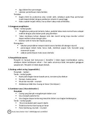  Jaga kebersihan perorangan 
 Lakukan pemeriksaan mata berkala 
Tindakan : 
 Segera kirim ke puskesmas atau rumah sakit, sekalipun pada thap permulaan 
masih dapat diobati dengan pemberian vitamin A yang tinggi. 
 Kalau suadah terjadi infeksi, harus diberi salep mata antibiotika. 
3. Gangguan penglihatan 
Tanda – tanda/ gejala : 
 Penglihatan pada jarak tertentu kabur, padahal kalau mata normal harus adapat 
melihat dengan jelas dalam jarak yang demikian 
 Sukar membaca tulisan dipapan tulis dan murid sering maju mundur unttuk 
dapat melihat tulisan dengan jelas 
 keluhan sakit di mata dan kepala pusing 
Pencegahan : 
 lakukan perpindahan tempat duduk secara berkala di kalangan mjurid 
 penerangan dalam kelas harus baik, demikian papan tulis haruslah yang 
memenuhi syarat 
 adakan pemeriksaan mata secara berkala 
4. Penyakit buta warna 
Penyakit ini berasal dari keturunan ( herediter ) tidak dapat membedakan warna, 
sekalipun dalam kehidupan sehari – hari pada umumnya tidak merupakan gangguan 
yang berarti. Penyakit ini tidak dapat diobati. 
5. Radang umbai cacing ( appendicitis ) 
Penyebab : bakteri 
Tanda – tanda/ gejala : 
 Nyeri pada bagian kanan bawah perut, terutama jika ditekan 
 Demam, badan panas 
 Mual dan muntah – muntah 
 Adakalanya tidak bisa buang air besar ( konstipasi ) 
6. Sumbatan usus ( ileus obstructive ) 
Penyebab : 
 Cacing yang banyak mengelompok dalam usus 
 Usus terjepit pada hernia 
 Usus bagian depan terdorong masuk ke dalam usus bagian belakangnya 
Tanda – tanda/ gejala : 
 Perut mendadak sakit seperti dipilin 
 Tidak bisa kentut dan buang air besar 
 Perut kembung, muntah – muntah 
56 Buku Saku Dokter Kecil Jt0058@gmail.com#2014 
 