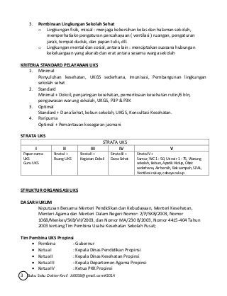 3. Pembinaan Lingkungan Sekolah Sehat 
o Lingkungan fisik, missal : menjaga kebersihan kelas dan halaman sekolah, 
memperhatiakn pengaturan pencahayaan ( ventilasi ) ruangan, pengaturan 
jarak, tempat duduk, dan papan tulis, dll. 
o Lingkungan mental dan sosial, antara lain : menciptakan suasana hubungan 
kekeluargaan yang akarab dan erat antara sesama warga sekolah 
KRITERIA STANDARD PELAYANAN UKS 
1. Minimal 
Penyuluhan kesehatan, UKGS sederhana, Imunisasi, Pembangunan lingkungan 
sekolah sehat 
2. Standard 
Minimal + Dokcil, penjaringan kesehatan, pemeriksaan kesehatan rutin/6 bln, 
pengawasan warung sekolah, UKGS, P3P & P3K 
3. Optimal 
Standard + Dana Sehat, kebun sekolah, UKGS, Konsultasi Kesehatan. 
4. Paripurna 
Optimal + Pemantauan kesegaran jasmani 
STRATA UKS 
STRATA UKS 
I II III IV V 
Papan nama 
UKS 
Guru UKS 
Strata I + 
Ruang UKS 
Strata II + 
Kegiatan Dokcil 
Strata III + 
Dana Sehat 
3 Buku Saku Dokter Kecil Jt0058@gmail.com#2014 
Strata IV + 
Sumur, WC 1 : 50, Urinoir 1 : 75, Warung 
sekolah, Kebun, Apotik Hidup, Obat 
sederhana, Air bersih, Bak sampah, SPAL, 
Ventilasi cukup, cahaya cukup 
STRUKTUR ORGANISASI UKS 
DASAR HUKUM 
Keputusan Bersama Menteri Pendidikan dan Kebudayaan, Menteri Kesehatan, 
Menteri Agama dan Menteri Dalam Negeri Nomor: 2/P/SKB/2003, Nomor 
1068/Menkes/SKB/VII/2003, dan Nomor MA/230 B/2003, Nomor 4415-404 Tahun 
2003 tentang Tim Pembina Usaha Kesehatan Sekolah Pusat; 
Tim Pembina UKS Propinsi 
 Pembina : Gubernur 
 Ketua I : Kepala Dinas Pendidikan Propinsi 
 Ketua II : Kepala Dinas Kesehatan Propinsi 
 Ketua III : Kepala Departemen Agama Propinsi 
 Ketua IV : Ketua PKK Propinsi 
 