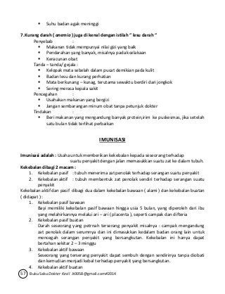  Suhu badan agak meninggi 
7. Kurang darah ( anemia ) juga di kenal dengan istilah “ lesu darah “ 
Penyebab : 
 Makanan tidak mempunyai nilai gizi yang baik 
 Pendarahan yang banyak, misalnya pada kcelakaan 
 Keracunan obat 
Tanda – tanda/ gejala : 
 Kelopak mata sebelah dalam pucat demikian pada kulit 
 Badan lesu dan kurang perhatian 
 Mata berkunang – kunag, terutama sewaktu berdiri dari jongkok 
 Sering merasa kepala sakit 
Pencegahan : 
 Usahakan makanan yang bergizi 
 Jangan sembarangan minum obat tanpa petunjuk dokter 
Tindakan : 
 Beri makanan yang mengandung banyak protein,irim ke puskesmas, jika setelah 
satu bulan tidak terlihat perbaikan 
IMUNISASI 
Imunisasi adalah : Usaha untuk memberikan kekebalan kepada seseorang terhadap 
suatu penyakit dengan jalan memasukkan suatu zat ke dalam tubuh. 
Kekebalan dibagi 2 macam : 
1. Kekebalan pasif : tubuh menerima zat penolak terhadap serangan suatu penyakit 
2. Kekebalan aktif : tubuh membentuk zat penolak sendiri terhadap serangan suatu 
penyakit 
Kekebalan aktif dan pasif dibagi dua dalam kekebalan bawaan ( alami ) dan kekebalan buatan 
( didapat ) : 
1. Kekebalan pasif bawaan 
Bayi memiliki kekebalan pasIf bawaan hingga usia 5 bulan, yang diperoleh dari ibu 
yang melahirkannya melalui ari – ari ( placenta ), seperti campak dan difteria 
2. Kekebalan pasif buatan 
Darah seseorang yang petrnah terserang penyakit misalnya : campak mengandung 
zat penolak dalam serumnya dan ini dimasukkan kedalam badan orang lain untuk 
mencegah serangan penyakit yang bersangkutan. Kekebalan ini hanya dapat 
bertahan sekitar 2 – 3 minggu 
3. Kekebalan aktif bawaan 
Seseorang yang terserang penyakit dapat sembuh dengan sendirinya tanpa diobati 
dan kemudian menjadi kebal terhadap penyakit yang bersangkutan. 
4. Kekebalan aktif buatan 
57 Buku Saku Dokter Kecil Jt0058@gmail.com#2014 
 