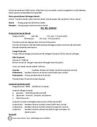 Untuk pemeriksaan lebih lanjut ,diberikan uji crossmatch untuk mengetahui cocok tidaknya 
darah pasien/compatible/incompatible. 
Guna pemeriksaan Golongan darah: 
Untuk Transfusi darah ( jika transfusi darah ,darah pasien dan pendonor harus sama) 
Donor : Orang yang mondonorkan darah. 
Resipien : Orang yang menerima donor darah. 
SEL SEL DARAH 
Eritrosit/sel darah Merah 
Harga normal : Laki-laki : 4.5 juta - 5.5 juta sel/ul. 
Perempuan : 4.0 juta - 5.0 juta sel/ul . 
Produksi erytrosit diginjal oleh hormon Eritropoitin. 
Hormon Eritropitin Laki-laki lebih banyak sehingga jumlah sel darah laki-laki lebih 
banyak daripada perempuan. 
Fungsi Erytrosit: 
Fungsi Utama dengan perantaraan Hb sebagai transport O2 ke seluruh jaringan. 
Sifat Erytrosit: 
Ukuran 6-7 Mikron 
Bentuk biconcaf dengan kepucatan ditengah (central palor). 
Umur sel darah merah adalah 120 hari. 
Anemia : keadaan dimana sel darah merah kurang dari normal. 
Polisitemia : keadaan dimana sel darah merah lebih dari normal. 
Erytropoisis : Proses pembentukan Erytrosit. 
Pembentukan Erytrosit terjadi di ginjal. 
Leukosit/sel darah putih: 
Harga Normal : 4000 - 10.000 sel /ul darah. 
Leukosit dibagi menjadi: 
a. granuler : Netrofil,basofil,eosinofil. 
b. agranuler : monosit , limposit ,sel plasma. 
c. fixed tissue sel . 
Leukosit ini akan meningkat pada proses infeksi (eosinofil) 
Leukositosis : keadaan dimana Jumlah Lekosit lebih dari normal. 
Leukopenia : keadaan dimana Jumlah Lekosit kurang dari normal. 
Leukemia : keadaan dimana Lekosit berubah fungsi memakan sel 
darah merah. 
Eosinofil 
61 Buku Saku Dokter Kecil Jt0058@gmail.com#2014 
 