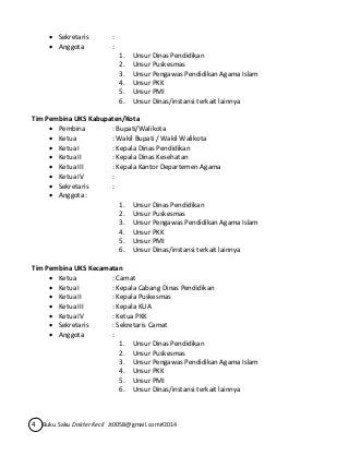  Sekretaris : 
 Anggota : 
1. Unsur Dinas Pendidikan 
2. Unsur Puskesmas 
3. Unsur Pengawas Pendidikan Agama Islam 
4. Unsur PKK 
5. Unsur PMI 
6. Unsur Dinas/instansi terkait lainnya 
Tim Pembina UKS Kabupaten/Kota 
 Pembina : Bupati/Walikota 
 Ketua : Wakil Bupati / Wakil Walikota 
 Ketua I : Kepala Dinas Pendidikan 
 Ketua II : Kepala Dinas Kesehatan 
 Ketua III : Kepala Kantor Departemen Agama 
 Ketua IV : 
 Sekretaris : 
 Anggota : 
1. Unsur Dinas Pendidikan 
2. Unsur Puskesmas 
3. Unsur Pengawas Pendidikan Agama Islam 
4. Unsur PKK 
5. Unsur PMI 
6. Unsur Dinas/instansi terkait lainnya 
Tim Pembina UKS Kecamatan 
 Ketua : Camat 
 Ketua I : Kepala Cabang Dinas Pendidikan 
 Ketua II : Kepala Puskesmas 
 Ketua III : Kepala KUA 
 Ketua IV : Ketua PKK 
 Sekretaris : Sekretaris Camat 
 Anggota : 
1. Unsur Dinas Pendidikan 
2. Unsur Puskesmas 
3. Unsur Pengawas Pendidikan Agama Islam 
4. Unsur PKK 
5. Unsur PMI 
6. Unsur Dinas/instansi terkait lainnya 
4 Buku Saku Dokter Kecil Jt0058@gmail.com#2014 
 