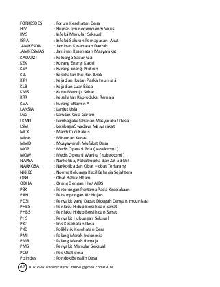 FORKESDES : Forum Kesehatan Desa 
HIV : Human Imunodeviciency Virus 
IMS : Infeksi Menular Seksual 
ISPA : Infeksi Saluran Pernapasan Akut 
JAMKESDA : Jaminan Kesehatan Daerah 
JAMKESMAS : Jaminan Kesehatan Masyarakat 
KADARZI : Keluarga Sadar Gizi 
KEK : Kurang Energi Kalori 
KEP : Kurang Energi Protein 
KIA : Kesehatan Ibu dan Anak 
KIPI : Kejadian Ikutan Paska Imunisasi 
KLB : Kejadian Luar Biasa 
KMS : Kartu Menuju Sehat 
KRR : Kesehatan Reproduksi Remaja 
KVA : kurang Vitamin A 
LANSIA : Lanjut Usia 
LGG : Larutan Gula Garam 
LKMD : Lembaga ketahanan Masyarakat Desa 
LSM : Lembaga Swadaya Masyarakat 
MCK : Mandi Cuci Kakus 
Miras : Minuman Keras 
MMD : Musyawarah Mufakat Desa 
MOP : Medis Operasi Pria ( Vasektomi ) 
MOW : Medis Operasi Wanita ( tubektomi ) 
NAPSA : Narkotika, Psikotropika dan Zat adiktif 
NARKOBA : Narkotika dan Obat – obat Terlarang 
NKKBS : Norma Keluarga Kecil Bahagia Sejahtera 
OBH : Obat Batuk Hitam 
ODHA : Orang Dengan HIV/ AIDS 
P3K : Pertolongan Pertama Pada Kecelakaan 
PAH : Penampungan Air Hujan 
PD3I : Penyakit yang Dapat Dicegah Dengan imuunisasi 
PHBS : Perilaku Hidup Bersih dan Sehat 
PHBS : Perilaku Hidup Bersih dan Sehat 
PHS : Penyakit Hubungan Seksual 
PKD : Pos Kesehatan Desa 
PKD : Poliklinik Kesehatan Desa 
PMI : Palang Merah Indonesia 
PMR : Palang Merah Remaja 
PMS : Penyakit Menular Seksual 
POD : Pos Obat desa 
Polindes : Pondok Bersalin Desa 
67 Buku Saku Dokter Kecil Jt0058@gmail.com#2014 
 