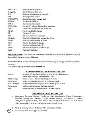 POSYANDU : Pos Pelayanan Terpadu 
Posyandu : Pos Pelayanan Terpadu 
PSN : Pemberantasan sarang Nyamuk 
PUS : Pasangan Usia Subur 
PUSKESMAS : Pusat Kesehatan Masyarakat 
PUSLING : Puskesmas Keliling 
PUSTU : Puskesmas Pembantu 
SAMIJAGA : Sarana Air Minum dan Jamban Keluarga 
SARS : Severe Acute Respiratory Syndrom 
TOGA : Tanaman Obat Keluarga 
TT : Tetanus Toxoid 
UCI : Universal Child Imunization 
UKGMD : Usaha Kesehatan Gigi Masyarakat Desa 
UKGS : Usaha Kesehatan Gigi Sekolah 
UKK : Usaha Kesehatan Keluarga 
UKS : Usaha Kesehatan Sekolah 
UPGK : Usaha Peningkatan Gizi Keluarga 
WUS : Wanita Usia Subur 
Sterilisasi adalah suatu usaha untuk membebaskan alat-alat atau bahan-bahan dari segala 
bentuk kehidupan terutama Mikroba. 
Desinfeksi adalah suatu usaha memusnahkan mikroba dengan menggunakan zat-zat kimia 
tertentu. 
Zat kimia yang digunakan disebut Desinfektan 
PENEMU-PENEMU BIDANG KESEHATAN 
Insulin : Frederick Grant Banting Negara Kanada, tgl 14 November 
Diperingati sebagai hari Diabetes Dunia 
Stethoscope : Rene Laennec Berasal dari Negara Perancis 
Mikroskop : Mikroskop Adalah Anthoni van Leeuwenhoek . 
Sinar Rontgen : Wilhelm Conrad Rontgen Berasal dari Negara Jerman 
Termometer : Galileo Galilei Berasal dari Negara Italia 
HIV : Franscoise Barre-Sinousse dan Luc Montagnier 
UNDANG-UNDANG KESEHATAN 
1. Keputusan Bersama Menteri Pendidikan dan Kebudayaan, Menteri Kesehatan, 
Menteri Agama dan Menteri Dalam Negeri Nomor: 2/P/SKB/2003, Nomor 
1068/Menkes/SKB/VII/2003, dan Nomor MA/230 B/2003, Nomor 4415-404 Tahun 
2003 tentang Tim Pembina Usaha Kesehatan Sekolah Pusat 
2. Undang-Undang Nomor 23 Tahun 1992 tentang Kesehatan 
68 Buku Saku Dokter Kecil Jt0058@gmail.com#2014 
 