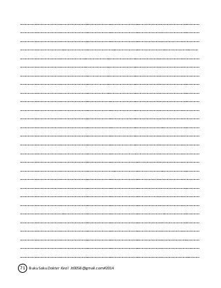 ……………………………………………………………………………………………………………….…………………………… 
…………………………………………………………………………………………………………………….……………………… 
………………………………………………………………………………………………………………………….………………… 
…………………………………………………………………………………………………………………………………………… 
…………………………………………….……………………………………………………………………………………………… 
………………………………………………….………………………………………………………………………………………… 
……………………………………………………….…………………………………………………………………………………… 
…………………………………………………………….……………………………………………………………………………… 
………………………………………………………………….………………………………………………………………………… 
……………………………………………………………………….…………………………………………………………………… 
…………………………………………………………………………….……………………………………………………………… 
………………………………………………………………………………….………………………………………………………… 
………………………………………………………………………….………………………………………………………………… 
……………………………………………………………………………….…………………………………………………………… 
…………………………………………………………………………………….……………………………………………………… 
………………………………………………………………………………………….………………………………………………… 
……………………………………………………………………………………………….…………………………………………… 
…………………………………………………………………………………………………….……………………………………… 
………………………………………………………………………………………………………….………………………………… 
……………………………………………………………………………………………………………….…………………………… 
……………………………………………………………………………………………………….…………………………………… 
…………………………………………………………………………………………………………….……………………………… 
………………………………………………………………………………………………………………….………………………… 
……………………………………………………………………………………………………………………….…………………… 
…………………………………………………………………………………………………………………………….……………… 
………………………………………………………………………………………………………………………………….………… 
……………………………………………………………………………………………………………………………………….…… 
……………………………………………………………………………………………………………………………………………. 
71 Buku Saku Dokter Kecil Jt0058@gmail.com#2014 
 