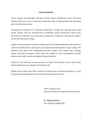 KATA PENGANTAR 
Sesuai dengan perkembangan berbagai masalah dalam pelaksanaan Usaha Kesehatan 
Sekolah (UKS) pada saat ini, Pedoman Pelaksanaan UKS di Sekolah/Madrasah dipandang 
perlu untuk disempurnakan. 
Penyempurnaan pedoman ini dilakukan berdasarkan masalah dari berbagai pihak yang 
perduli dengan UKS dan pembahasannya melibatkan empat Kementerian terkait yaitu 
Kementerian Pendidikan dan Kebudayaan, Kementerian Kesehatan, Kementerian Agama, 
dan Kementerian Dalam Negeri. 
Dengan disempurnakannya Pedoman Pelaksanaan UKS di Sekolah/Madrasah oleh Direktorat 
Jenderal Pendidikan Dasar, diharapkan para Kepala Sekolah/Madrasah dan guru sebagai Tim 
Pelaksana UKS dapat lebih mengimplementasikan program UKS dengan baik, sehingga 
sangat membantu pencapaian tujuan akhir dari program ini yaitu meningkatkan prestasi 
belajar peserta didik melalui peningkatan derajat kesehatan. 
Untuk itu, Saya berharap semoga pedoman ini dapat dimanfaatkan secara optimal oleh 
kepala sekolah dan guru sebagai Tim Pelaksana UKS. 
Kepada semua pihak yang telah membantu terlaksananya penerbitan pedoman ini, kami 
menyampaikan penghargaan dan terima kasih yang sebesar-besarnya. 
Jakarta, Agustus 2012 
Sekretaris Direktorat Jenderal Pendidikan Dasar 
Dr. Thamrin Kasman 
NIP. 19601126 1988031001 
i 
 