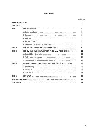 DAFTAR ISI 
Halaman 
KATA PENGANTAR i 
DAFTAR ISI ii 
BAB I PENDAHULUAN . . . . . . . . . . . . . . . . . . . . . . . . . . . . . . . . . . . . . . . . . 1 
A. Latar belakang . . . . . . . . . . . . . . . . . . . . . . . . . . . . . . . . . . . . . . . . . 1 
B. Sasaran . . . . . . . . . . . . . . . . . . . . . . . . . . . . . . . . . . . . . . . . . . . . . . . 1 
C. Tujuan . . . . . . . . . . . . . . . . . . . . . . . . . . . . . . . . . . . . . . . . . . . . . . . . 1 
D. Ruang Lingkup . . . . . . . . . . . . . . . . . . . . . . . . . . . . . . . . . . . . . . . . . 2 
E. Berbagai Informasi Tentang UKS . . . . . . . . . . . . . . . . . . . . . . . . . . 2 
BAB II PENYUSUNAN RENCANA KEGIATAN UKS . . . . . . . . . . . . . . . . . . . . 6 
BAB III PEDOMAN PELAKSANAAN TIGA PROGRAM POKOK UKS . . . . . . . . 11 
A. Pendidikan Kesehatan . . . . . . . . . . . . . . . . . . . . . . . . . . . . . . . . . . . 11 
B. Pelayanan Kesehatan . . . . . . . . . . . . . . . . . . . . . . . . . . . . . . . . . . . 16 
C. Pembinaan Lingkungan Sekolah Sehat . . . . . . . . . . . . . . . . . . . . . 20 
BAB IV PELAKSANAAN MONITORING, EVALUASI, DAN PELAPORAN . . . . 25 
A. Monitoring . . . . . . . . . . . . . . . . . . . . . . . . . . . . . . . . . . . . . . . . . . . . 25 
B. Evaluasi . . . . . . . . . . . . . . . . . . . . . . . . . . . . . . . . . . . . . . . . . . . . . . . 28 
C. Pelaporan . . . . . . . . . . . . . . . . . . . . . . . . . . . . . . . . . . . . . . . . . . . . . 31 
BAB V PENUTUP . . . . . . . . . . . . . . . . . . . . . . . . . . . . . . . . . . . . . . . . . . . . . . 35 
DAFTAR PUSTAKA . . . . . . . . . . . . . . . . . . . . . . . . . . . . . . . . . . . . . . . . . . . . . . . . . . 36 
LAMPIRAN . . . . . . . . . . . . . . . . . . . . . . . . . . . . . . . . . . . . . . . . . . . . . . . . . . . . . . . . 37 
ii 
 