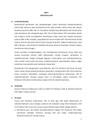 BAB I 
PENDAHULUAN 
A. LATAR BELAKANG 
Keberhasilan pembinaan dan pengembangan Usaha Kesehatan Sekolah/madrasah 
(UKS) pada akhirnya akan terlihat/tercermin pada perilaku hidup sehat dan derajat 
kesehatan peserta didik, dan ini merupakan dampak yang diharapkan dari keseluruhan 
pola pembinaan dan pengembangan UKS. Hal ini dikarenakan UKS merupakan wadah 
dan program untuk meningkatkan kemampuan hidup sehat dan derajat kesehatan 
peserta didik sedini mungkin, yang dilakukan secara terpadu oleh 4 Kementerian terkait 
beserta seluruh jajarannya baik di pusat maupun di daerah. Adapun landasannya, yaitu 
SKB 4 Menteri, yaitu Menteri Pendidikan Nasional, Menteri Kesehatan, Menteri Agama 
dan Menteri Dalam Negeri. 
Usaha membina, mengembangkan, dan meningkatkan kemampuan hidup sehat dan 
derajat kesehatan peserta didik dilaksanakan melalui program pendidikan di 
sekolah/madrasah dengan berbagai kegiatan intrakurikuler dan ekstrakurikulernya, 
serta melalui usaha-usaha lain diluar sekolah/madrasah yang dilakukan dalam rangka 
pembinaan dan pemeliharaan kesehatan masyarakat. 
Berdasarkan hasil pengamatan yang dilakukan oleh Tim Pembina UKS Pusat ternyata 
masih cukup banyak sekolah/madrasah yang belum melaksanakan UKS secara baik dan 
benar, terutama disebabkan kurangnya buku-buku/pedoman pelaksanaan UKS di 
sekolah/madrasah. Dengan adanya buku ini diharapkan dapat membantu Tim 
Pelaksana UKS dalam melaksanakan program UKS di sekolah/madrasah, 
B. SASARAN 
Sasaran Pedoman Pelaksanaan UKS ini adalah Tim Pelaksana UKS di sekolah/madrasah 
baik negeri maupun swasta. 
C. TUJUAN 
Tujuan dari Pedoman Pelaksanaan UKS ini ialah agar UKS dapat dilaksanakan di 
sekolah/madrasah sesuai dengan panduan dan kebijakan yang telah ditetapkan oleh 
Tim Pembina UKS. Secara rinci tujuan yang hendak dicapai adalah sebagai berikut: 
a. Membantu guru dan kepala sekolah/madrasah sebagai Tim Pelaksana UKS dalam 
memahami berbagai informasi tentang UKS dan dapat melaksanakannya 
disekolah/madrasah masing-masing; 
1 
 