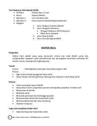 Tim Pelaksana UKS Sekolah SD/MI 
 Pembina : Kepala Desa / Lurah 
 Ketua : Kepala Sekolah 
 Sekretaris I : Guru Pembina UKS 
 Sekretaris II : Ketua Komite Sekolah/Majelis Madrasah 
 Anggota : 
1. Unsur Pengurus Komite Sekolah 
2. Unsur Petugas Puskesmas 
 Petugas Pelaksana UKS Puskesmas 
 Bidan Desa setempat 
3. Unsur Peserta Didik 
4. Unsur Guru/tenaga pendidik. 
DOKTER KECIL 
Pengertian 
Dokter Kecil adalah siswa yang memenuhi criteria dan telah dilatih untuk ikut 
melaksanakan sebagian usaha pemeliharaan dan peningkatan kesehatan terhadap diri 
sendiri, teman, keluarga dan lingkungannya. 
Tujuan 
Umum : Meningkatkan partisipasi siswa dala program UKS 
Khusus : 
 Agar siswa menjadi penggerak hidup sehat 
 Siswa mampu menolong dirinya, keluarga dan orang lain untuk hidup sehat 
Kriteria 
 Telah menduduki kelas 4 SD/MI 
 Siswa kelas 5 dan 6 yang belum pernah mendapatkan pelatihan “dokter kecil” 
 Berprestasi di sekolah 
 Berbadan sehat 
 Berwatak pemimpin dan bertanggung jawab 
 Berpenampilan bersih dan berperilaku sehat 
 Berbudi pekerti baik dan suka menolong 
 Diijinkan orang tua 
Tugas dan kewajiban dokter kecil 
 Selalu bersikap dan berperilaku sehat. 
5 Buku Saku Dokter Kecil Jt0058@gmail.com#2014 
 