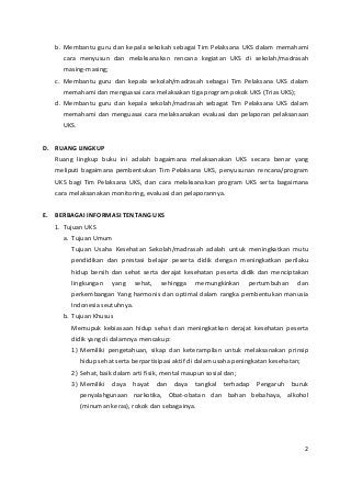 b. Membantu guru dan kepala sekokah sebagai Tim Pelaksana UKS dalam memahami 
cara menyusun dan melaksanakan rencana kegiatan UKS di sekolah/madrasah 
masing-masing; 
c. Membantu guru dan kepala sekolah/madrasah sebagai Tim Pelaksana UKS dalam 
memahami dan menguasai cara melaksakan tiga program pokok UKS (Trias UKS); 
d. Membantu guru dan kepala sekolah/madrasah sebagat Tim Pelaksana UKS dalam 
memahami dan menguasai cara melaksanakan evaluasi dan pelaporan pelaksanaan 
UKS. 
D. RUANG LINGKUP 
Ruang lingkup buku ini adalah bagaimana melaksanakan UKS secara benar yang 
meliputi bagaimana pembentukan Tim Pelaksana UKS, penyusunan rencana/program 
UKS bagi Tim Pelaksana UKS, dan cara melaksanakan program UKS serta bagaimana 
cara melaksanakan monitoring, evaluasi dan pelaporannya. 
E. BERBAGAI INFORMASI TENTANG UKS 
1. Tujuan UKS 
a. Tujuan Umum 
Tujuan Usaha Kesehatan Sekolah/madrasah adalah untuk meningkatkan mutu 
pendidikan dan prestasi belajar peserta didik dengan meningkatkan perilaku 
hidup bersih dan sehat serta derajat kesehatan peserta didik dan menciptakan 
lingkungan yang sehat, sehingga memungkinkan pertumbuhan dan 
perkembangan Yang harmonis dan optimal dalam rangka pembentukan manusia 
Indonesia seutuhnya. 
b. Tujuan Khusus 
Memupuk kebiasaan hidup sehat dan meningkatkan derajat kesehatan peserta 
didik yang di dalamnya mencakup: 
1) Memiliki pengetahuan, sikap dan keterampilan untuk melaksanakan prinsip 
hidup sehat serta berpartisipasi aktif di dalam usaha peningkatan kesehatan; 
2) Sehat, baik dalam arti fisik, mental maupun sosial dan; 
3) Memiliki daya hayat dan daya tangkal terhadap Pengaruh buruk 
penyalahgunaan narkotika, Obat-obatan dan bahan bebahaya, alkohol 
(minuman keras), rokok dan sebagainya. 
2 
 
