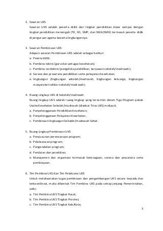 2. Sasaran UKS 
Sasaran UKS adalah peserta didik dari tingkat pendidikan dasar sampai dengan 
tingkat pendidikan menengah (TK, SD, SMP, dan SMA/SMK) termasuk peserta didik 
di perguruan agama beserta lingkungannya. 
3. Sasaran Pembinaan UKS 
Adapun sasaran Pembinaan UKS adalah sebagai berikut: 
a. Peseta didik; 
b. Pembina teknis (guru dan petugas kesehatan); 
c. Pembina nonteknis (pengelola pendidikan, karyawan sekolah/madrasah); 
d. Sarana dan prasarana pendidikan serta pelayanan kesehatan; 
e. lingkungan (lingkungan sekolah/madrasah, lingkungan keluarga, lingkungan 
masyarakat sekitar sekolah/madrasah). 
4. Ruang Lingkup UKS di Sekolah/madrasah 
Ruang lingkup UKS adalah ruang lingkup yang tercermin dalam Tiga Program pokok 
Usaha Kesehatan Sekolah/madrasah (disebut Trias UKS) meliputi; 
a. Penyelenggaraan Pendidikan Kesehatan; 
b. Penyelenggaraan Pelayanan Kesehatan; 
c. Pembinaan lingkungan Sekolah/madrasah Sehat. 
5. Ruang Lingkup Pembinaan UKS 
a. Penyusunan perencanaan program; 
b. Pelaksanaan program; 
c. Pengendalian program; 
d. Penilaian dan penelitian; 
e. Manajemen dan organisasi termasuk ketenagaan, sarana dan prasarana serta 
pembiayaan. 
6. Tim Pembina UKS dan Tim Pelaksana UKS 
Untuk melaksanakan tugas pembinaan dan pengembangan UKS secara terpadu dan 
terkoordinasi, maka dibentuk Tim Pembina UKS pada setiap jenjang Pemerintahan, 
yaitu: 
a. Tim Pembina UKS Tingkat Pusat; 
b. Tim Pembina UKS Tingkat Provinsi; 
c. Tim Pembina UKS Tingkat Kab/Kota; 
3 
 