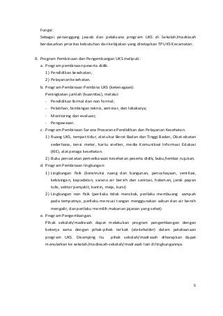 Fungsi: 
Sebagai penanggung jawab dan pelaksana program UKS di Sekolah/madrasah 
berdasarkan prioritas kebutuhan dan kebijakan yang ditetapkan TP UKS Kecamatan. 
9. Program Pembinaan dan Pengembangan UKS meliputi: 
a. Program pembinaan peserta didik. 
1) Pendidikan kesehatan; 
2) Pelayanan kesehatan. 
b. Program Pembinaan Pembina UKS (ketenagaan): 
Peningkatan jumlah (kuantitas), melalui: 
- Pendidikan formal dan non formal; 
- Pelatihan, bimbingan teknis, seminar, dan lokakarya; 
- Monitoring dan evaluasi; 
- Pengawasan. 
c. Program Pembinaan Sarana Prasarana Pendidikan dan Pelayanan Kesehatan. 
1) Ruang UKS, tempat tidur, alat ukur Berat Badan dan Tinggi Badan, Obat-obatan 
sederhana, tensi meter, kartu snellen, media Komunikasi Informasi Edukasi 
(KIE), alat peraga kesehatan. 
2) Buku pencatatan pemerikasaan kesehatan peserta didik, buku/lembar rujukan. 
d. Program Pembinaan lingkungan: 
1) Lingkungan fisik (konstruksi ruang dan bangunan, pencahayaan, ventilasi, 
kebisingan, kepadatan, sarana air bersih dan sanitasi, halaman, jarak papan 
tulis, vektor penyakit, kantin, meja, kursi) 
2) Lingkungan non fisik (perilaku tidak merokok, perilaku membuang sampah 
pada tempatnya, perilaku mencuci tangan menggunakan sabun dan air bersih 
mengalir, dan perilaku memilih makanan jajanan yang sehat) 
e. Program Pengembangan. 
Pihak sekolah/madrasah dapat melakukan program pengembangan dengan 
bekerja sama dengan pihak-pihak terkait (stakeholder) dalam pelaksanaan 
program UKS. Disamping itu pihak sekolah/madrasah diharapkan dapat 
menularkan ke sekolah/madrasah-sekolah/madrasah lain di lingkungannya. 
5 
 
