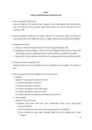 BAB II 
PENYUSUNAN RENCANA KEGIATAN UKS 
1. Rencana kegiatan UKS tahunan 
Rencana Kegiatan UKS tahunan ialah rangkaian dan tahap kegiatan UKS yang disusun 
oleh Tim Pelaksana UKS yang akan dilaksanakan selama satu tahun pelajaran oleh Tim 
Pelaksana UKS. 
2. Rencana Kegiatan UKS/Rencana Anggaran Belanja UKS merupakan bagian dari Rencana 
Kerja Sekolah/madrasah (RKS) dan Rencana Anggaran Belanja Sekolah/madrasah (RABS). 
3. Langkah pelaksanaan: 
a. Menyusun Rencana Kegiatan UKS dan Rencana Anggaran Belanja UKS; 
b. Mengajukan Rencana Kegiatan UKS dan Rencana Anggaran Belanja UKS tersebut pada 
rapat pengurus Komite Sekolah/madrasah untuk dimasukkan pada RKS dan RABS; 
c. Sekolah dan komite sekolah menetapkan dan mengalokasikan ke dalam RKS dan RABS. 
4. Penyusunan Rencana Kegiatan UKS 
Dalam penyusunan rencana kegiatan tahunan melibatkan semua anggota Tim Pelaksana 
UKS. 
5. Dalam penyusunan Rencana Kegiatan UKS memperhatikan: 
a. Kegiatan 
Kegiatan mengacu pada program UKS yaitu: 
1) Program pendidikan kesehatan; 
2) Program pelayanan kesehatan; 
3) Program peningkatan mutu ketenagaan; 
4) Program pengadaan sarana prasarana; 
5) Program pembinaan lingkungan sekolah/madrasah sehat. 
b. Jenis Kegiatan 
Kegiatan terdiri dari 2 jenis 
1) Kegiatan yang sudah baku dan rutin dilaksanakan dalam hal ini yang perlu 
direncanakan ialah: 
a) Waktu pelaksanaan agar disesuaikan dengan kalender pendidikan; 
b) Cara pelaksanaan agar tidak tumpang tindih dan perlu dilaksanakan secara 
terpadu; 
6 
 