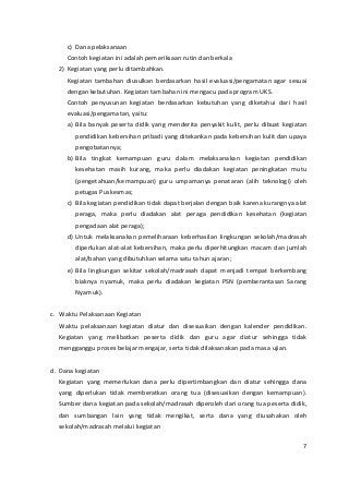 c) Dana pelaksanaan 
Contoh kegiatan ini adalah pemeriksaan rutin dan berkala 
2) Kegiatan yang perlu ditambahkan. 
Kegiatan tambahan diusulkan berdasarkan hasil evaluasi/pengamatan agar sesuai 
dengan kebutuhan. Kegiatan tambahan ini mengacu pada program UKS. 
Contoh penyusunan kegiatan berdasarkan kebutuhan yang diketahui dari hasil 
evaluasi/pengamatan, yaitu: 
a) Bila banyak peserta didik yang menderita penyakit kulit, perlu dibuat kegiatan 
pendidikan kebersihan pribadi yang ditekankan pada kebersihan kulit dan upaya 
pengobatannya; 
b) Bila tingkat kemampuan guru dalam melaksanakan kegiatan pendidikan 
kesehatan masih kurang, maka perlu diadakan kegiatan peningkatan mutu 
(pengetahuan/kemampuan) guru umpamanya penataran (alih teknologi) oleh 
petugas Puskesmas; 
c) Bila kegiatan pendidikan tidak dapat berjalan dengan baik karena kurangnya alat 
peraga, maka perlu diadakan alat peraga pendidikan kesehatan (kegiatan 
pengadaan alat peraga); 
d) Untuk melaksanakan pemeliharaan keberhasilan lingkungan sekolah/madrasah 
diperlukan alat-alat kebersihan, maka perlu diperhitungkan macam dan jumlah 
alat/bahan yang dibutuhkan selama satu tahun ajaran; 
e) Bila lingkungan sekitar sekolah/madrasah dapat menjadi tempat berkembang 
biaknya nyamuk, maka perlu diadakan kegiatan PSN (pemberantasan Sarang 
Nyamuk). 
c. Waktu Pelaksanaan Kegiatan 
Waktu pelaksanaan kegiatan diatur dan disesuaikan dengan kalender pendidikan. 
Kegiatan yang melibatkan peserta didik dan guru agar diatur sehingga tidak 
mengganggu proses belajar mengajar, serta tidak dilaksanakan pada masa ujian. 
d. Dana kegiatan 
Kegiatan yang memerlukan dana perlu dipertimbangkan dan diatur sehingga dana 
yang diperlukan tidak memberatkan orang tua (disesuaikan dengan kemampuan). 
Sumber dana kegiatan pada sekolah/madrasah diperoleh dari orang tua peserta didik, 
dan sumbangan lain yang tidak mengikat, serta dana yang diusahakan oleh 
sekolah/madrasah melalui kegiatan 
7 
 